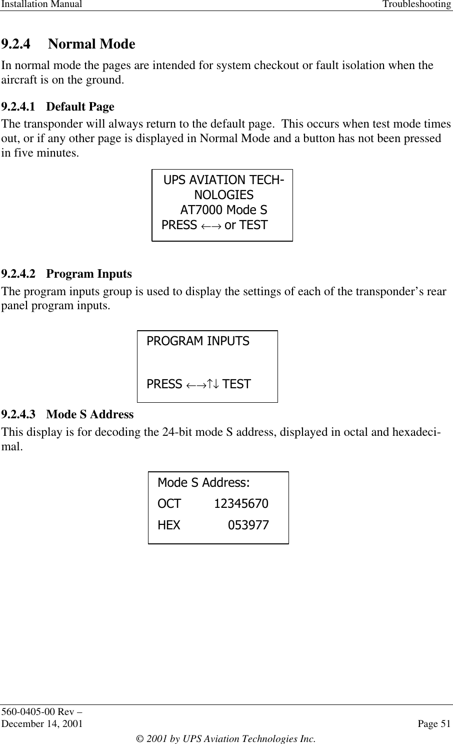 Installation Manual Troubleshooting560-0405-00 Rev –December 14, 2001 Page 51© 2001 by UPS Aviation Technologies Inc.9.2.4 Normal ModeIn normal mode the pages are intended for system checkout or fault isolation when theaircraft is on the ground.9.2.4.1 Default PageThe transponder will always return to the default page.  This occurs when test mode timesout, or if any other page is displayed in Normal Mode and a button has not been pressedin five minutes.9.2.4.2 Program InputsThe program inputs group is used to display the settings of each of the transponder’s rearpanel program inputs.9.2.4.3 Mode S AddressThis display is for decoding the 24-bit mode S address, displayed in octal and hexadeci-mal.PROGRAM INPUTSPRESS ←→↑↓ TESTUPS AVIATION TECH-NOLOGIESAT7000 Mode SPRESS ←→ or TESTMode S Address:OCT  12345670HEX 053977