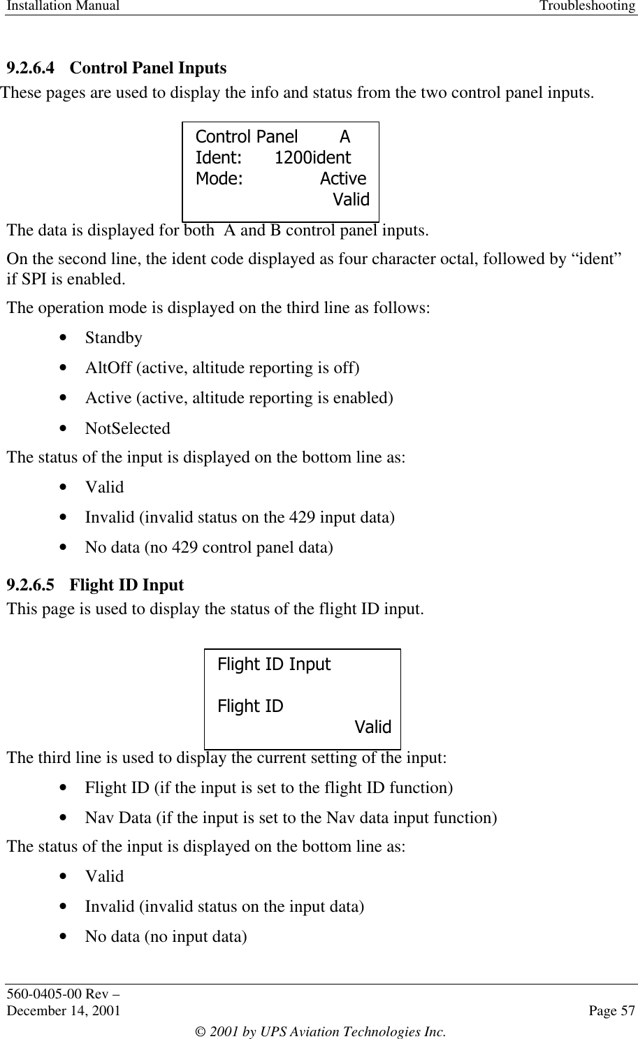 Installation Manual Troubleshooting560-0405-00 Rev –December 14, 2001 Page 57© 2001 by UPS Aviation Technologies Inc.9.2.6.4 Control Panel InputsThese pages are used to display the info and status from the two control panel inputs.The data is displayed for both  A and B control panel inputs.On the second line, the ident code displayed as four character octal, followed by “ident”if SPI is enabled.The operation mode is displayed on the third line as follows:• Standby• AltOff (active, altitude reporting is off)• Active (active, altitude reporting is enabled)• NotSelectedThe status of the input is displayed on the bottom line as:• Valid• Invalid (invalid status on the 429 input data)• No data (no 429 control panel data)9.2.6.5 Flight ID InputThis page is used to display the status of the flight ID input.The third line is used to display the current setting of the input:• Flight ID (if the input is set to the flight ID function)• Nav Data (if the input is set to the Nav data input function)The status of the input is displayed on the bottom line as:• Valid• Invalid (invalid status on the input data)• No data (no input data)Control PanelAIdent: 1200identMode: ActiveValidFlight ID InputFlight IDValid