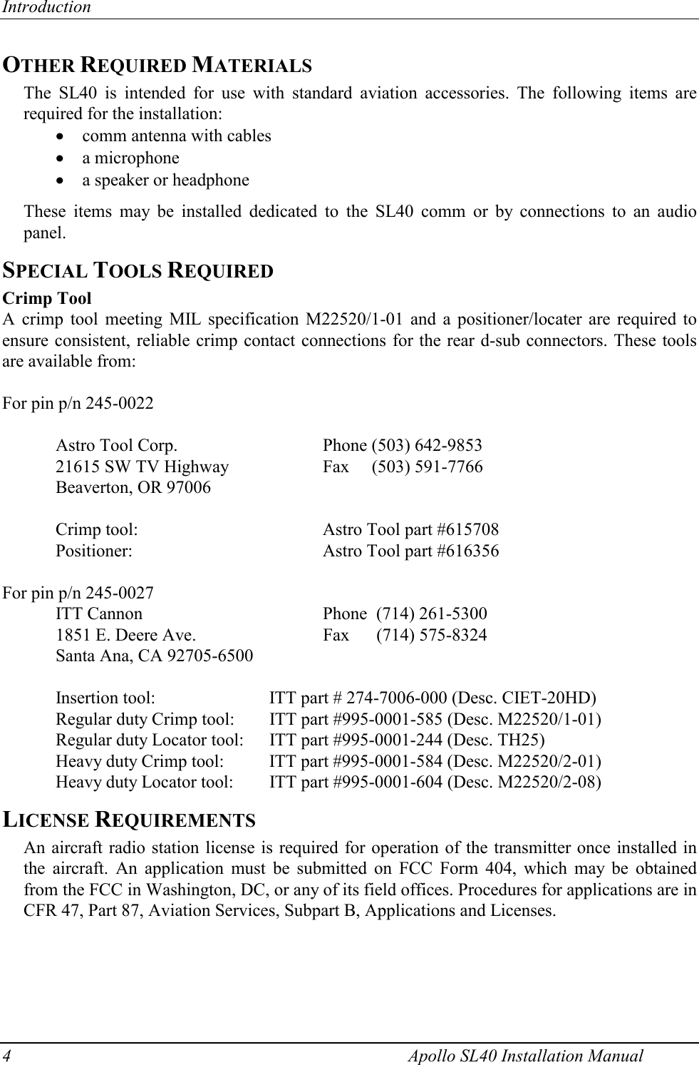 Introduction 4    Apollo SL40 Installation Manual OTHER REQUIRED MATERIALS The SL40 is intended for use with standard aviation accessories. The following items are required for the installation: x comm antenna with cables x a microphone x a speaker or headphone  These items may be installed dedicated to the SL40 comm or by connections to an audio panel. SPECIAL TOOLS REQUIRED Crimp Tool A crimp tool meeting MIL specification M22520/1-01 and a positioner/locater are required to ensure consistent, reliable crimp contact connections for the rear d-sub connectors. These tools are available from:  For pin p/n 245-0022  Astro Tool Corp.      Phone (503) 642-9853 21615 SW TV Highway    Fax     (503) 591-7766 Beaverton, OR 97006  Crimp tool:        Astro Tool part #615708 Positioner:    Astro Tool part #616356  For pin p/n 245-0027 ITT Cannon        Phone  (714) 261-5300 1851 E. Deere Ave.       Fax  (714) 575-8324 Santa Ana, CA 92705-6500  Insertion tool:   ITT part # 274-7006-000 (Desc. CIET-20HD) Regular duty Crimp tool:  ITT part #995-0001-585 (Desc. M22520/1-01)  Regular duty Locator tool:  ITT part #995-0001-244 (Desc. TH25) Heavy duty Crimp tool:  ITT part #995-0001-584 (Desc. M22520/2-01) Heavy duty Locator tool:  ITT part #995-0001-604 (Desc. M22520/2-08) LICENSE REQUIREMENTS An aircraft radio station license is required for operation of the transmitter once installed in the aircraft. An application must be submitted on FCC Form 404, which may be obtained from the FCC in Washington, DC, or any of its field offices. Procedures for applications are in CFR 47, Part 87, Aviation Services, Subpart B, Applications and Licenses.  