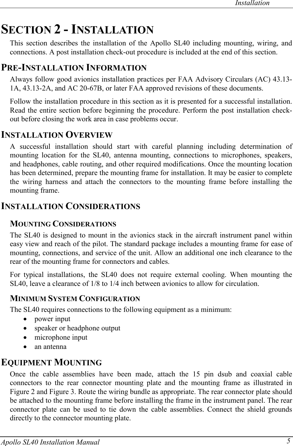   Installation Apollo SL40 Installation Manual  5SECTION 2 - INSTALLATION This section describes the installation of the Apollo SL40 including mounting, wiring, and connections. A post installation check-out procedure is included at the end of this section. PRE-INSTALLATION INFORMATION Always follow good avionics installation practices per FAA Advisory Circulars (AC) 43.13-1A, 43.13-2A, and AC 20-67B, or later FAA approved revisions of these documents.  Follow the installation procedure in this section as it is presented for a successful installation. Read the entire section before beginning the procedure. Perform the post installation check-out before closing the work area in case problems occur. INSTALLATION OVERVIEW A successful installation should start with careful planning including determination of mounting location for the SL40, antenna mounting, connections to microphones, speakers, and headphones, cable routing, and other required modifications. Once the mounting location has been determined, prepare the mounting frame for installation. It may be easier to complete the wiring harness and attach the connectors to the mounting frame before installing the mounting frame. INSTALLATION CONSIDERATIONS MOUNTING CONSIDERATIONS The SL40 is designed to mount in the avionics stack in the aircraft instrument panel within easy view and reach of the pilot. The standard package includes a mounting frame for ease of mounting, connections, and service of the unit. Allow an additional one inch clearance to the rear of the mounting frame for connectors and cables.  For typical installations, the SL40 does not require external cooling. When mounting the SL40, leave a clearance of 1/8 to 1/4 inch between avionics to allow for circulation. MINIMUM SYSTEM CONFIGURATION The SL40 requires connections to the following equipment as a minimum: x power input x speaker or headphone output x microphone input x an antenna EQUIPMENT MOUNTING Once the cable assemblies have been made, attach the 15 pin dsub and coaxial cable connectors to the rear connector mounting plate and the mounting frame as illustrated in Figure 2 and Figure 3. Route the wiring bundle as appropriate. The rear connector plate should be attached to the mounting frame before installing the frame in the instrument panel. The rear connector plate can be used to tie down the cable assemblies. Connect the shield grounds directly to the connector mounting plate.  