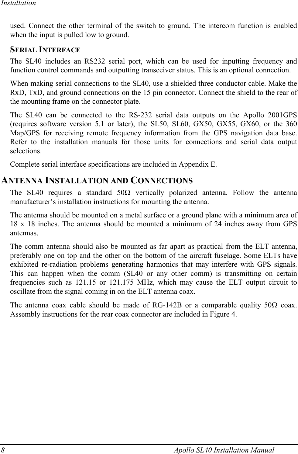 Installation 8    Apollo SL40 Installation Manual used. Connect the other terminal of the switch to ground. The intercom function is enabled when the input is pulled low to ground. SERIAL INTERFACE The SL40 includes an RS232 serial port, which can be used for inputting frequency and function control commands and outputting transceiver status. This is an optional connection.  When making serial connections to the SL40, use a shielded three conductor cable. Make the RxD, TxD, and ground connections on the 15 pin connector. Connect the shield to the rear of the mounting frame on the connector plate.  The SL40 can be connected to the RS-232 serial data outputs on the Apollo 2001GPS (requires software version 5.1 or later), the SL50, SL60, GX50, GX55, GX60, or the 360 Map/GPS for receiving remote frequency information from the GPS navigation data base. Refer to the installation manuals for those units for connections and serial data output selections.  Complete serial interface specifications are included in Appendix E. ANTENNA INSTALLATION AND CONNECTIONS The SL40 requires a standard 50: vertically polarized antenna. Follow the antenna manufacturer’s installation instructions for mounting the antenna.  The antenna should be mounted on a metal surface or a ground plane with a minimum area of 18 x 18 inches. The antenna should be mounted a minimum of 24 inches away from GPS antennas.  The comm antenna should also be mounted as far apart as practical from the ELT antenna, preferably one on top and the other on the bottom of the aircraft fuselage. Some ELTs have exhibited re-radiation problems generating harmonics that may interfere with GPS signals. This can happen when the comm (SL40 or any other comm) is transmitting on certain frequencies such as 121.15 or 121.175 MHz, which may cause the ELT output circuit to oscillate from the signal coming in on the ELT antenna coax.  The antenna coax cable should be made of RG-142B or a comparable quality 50: coax. Assembly instructions for the rear coax connector are included in Figure 4.   