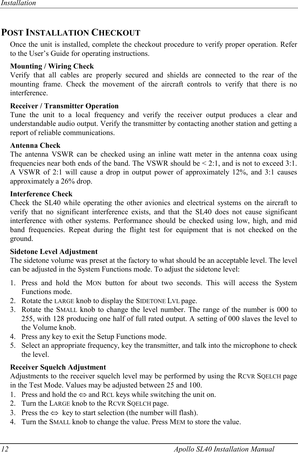 Installation 12    Apollo SL40 Installation Manual POST INSTALLATION CHECKOUT Once the unit is installed, complete the checkout procedure to verify proper operation. Refer to the User’s Guide for operating instructions. Mounting / Wiring Check Verify that all cables are properly secured and shields are connected to the rear of the mounting frame. Check the movement of the aircraft controls to verify that there is no interference. Receiver / Transmitter Operation Tune the unit to a local frequency and verify the receiver output produces a clear and understandable audio output. Verify the transmitter by contacting another station and getting a report of reliable communications. Antenna Check The antenna VSWR can be checked using an inline watt meter in the antenna coax using frequencies near both ends of the band. The VSWR should be &lt; 2:1, and is not to exceed 3:1. A VSWR of 2:1 will cause a drop in output power of approximately 12%, and 3:1 causes approximately a 26% drop. Interference Check Check the SL40 while operating the other avionics and electrical systems on the aircraft to verify that no significant interference exists, and that the SL40 does not cause significant interference with other systems. Performance should be checked using low, high, and mid band frequencies. Repeat during the flight test for equipment that is not checked on the ground. Sidetone Level Adjustment The sidetone volume was preset at the factory to what should be an acceptable level. The level can be adjusted in the System Functions mode. To adjust the sidetone level:  1. Press and hold the MON button for about two seconds. This will access the System Functions mode. 2. Rotate the LARGE knob to display the SIDETONE LVL page. 3. Rotate the SMALL knob to change the level number. The range of the number is 000 to 255, with 128 producing one half of full rated output. A setting of 000 slaves the level to the Volume knob.  4. Press any key to exit the Setup Functions mode. 5. Select an appropriate frequency, key the transmitter, and talk into the microphone to check the level.  Receiver Squelch Adjustment Adjustments to the receiver squelch level may be performed by using the RCVR SQELCH page in the Test Mode. Values may be adjusted between 25 and 100.  1. Press and hold the  and RCL keys while switching the unit on.  2. Turn the LARGE knob to the RCVR SQELCH page.  3. Press the   key to start selection (the number will flash).  4. Turn the SMALL knob to change the value. Press MEM to store the value.  