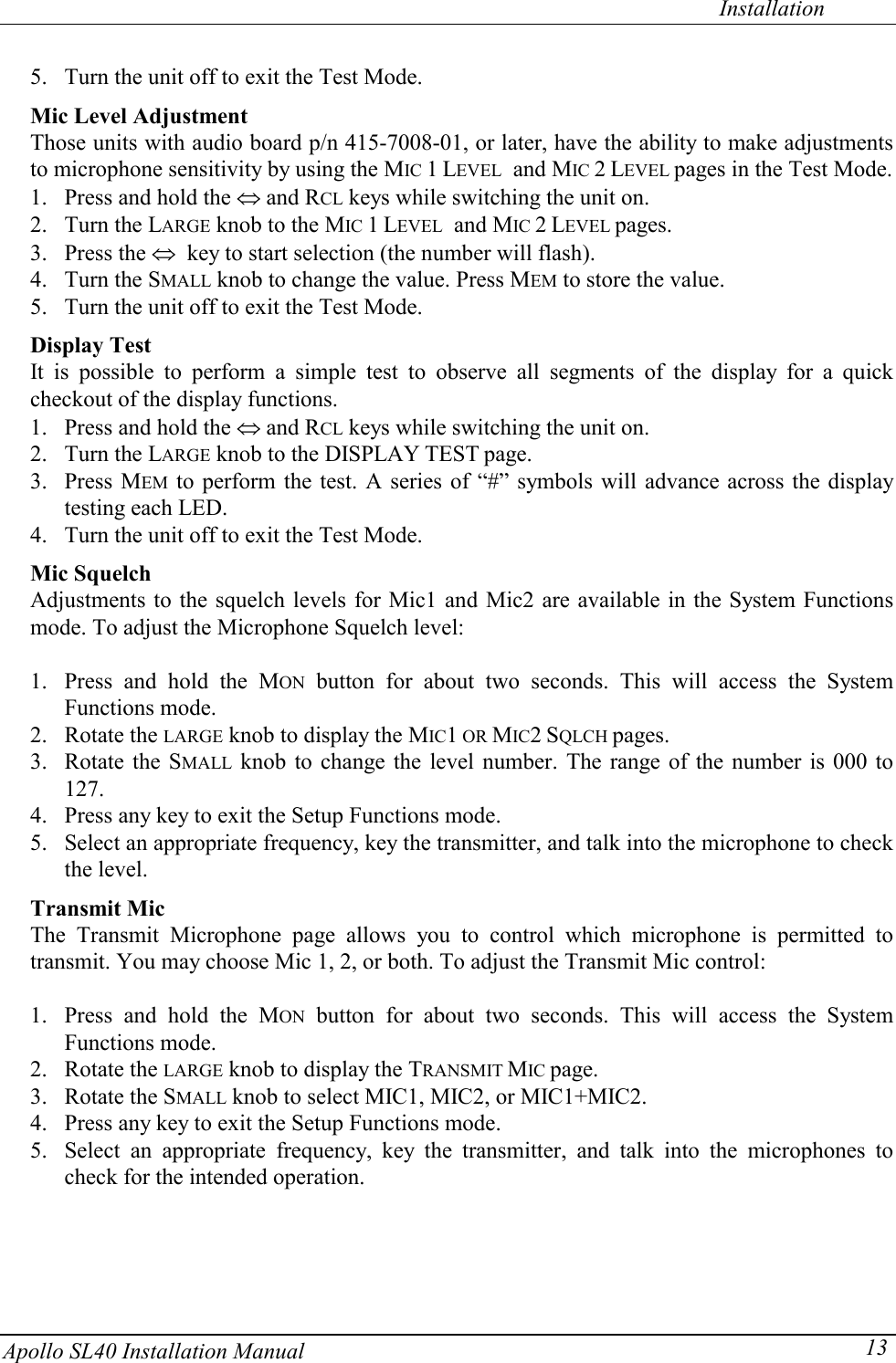   Installation Apollo SL40 Installation Manual  135. Turn the unit off to exit the Test Mode. Mic Level Adjustment Those units with audio board p/n 415-7008-01, or later, have the ability to make adjustments to microphone sensitivity by using the MIC 1 LEVEL  and MIC 2 LEVEL pages in the Test Mode.  1. Press and hold the  and RCL keys while switching the unit on.  2. Turn the LARGE knob to the MIC 1 LEVEL  and MIC 2 LEVEL pages.  3. Press the   key to start selection (the number will flash).  4. Turn the SMALL knob to change the value. Press MEM to store the value.  5. Turn the unit off to exit the Test Mode.  Display Test It is possible to perform a simple test to observe all segments of the display for a quick checkout of the display functions.  1. Press and hold the  and RCL keys while switching the unit on.  2. Turn the LARGE knob to the DISPLAY TEST page.  3. Press MEM to perform the test. A series of “#” symbols will advance across the display testing each LED.  4. Turn the unit off to exit the Test Mode.  Mic Squelch Adjustments to the squelch levels for Mic1 and Mic2 are available in the System Functions mode. To adjust the Microphone Squelch level:  1. Press and hold the MON button for about two seconds. This will access the System Functions mode. 2. Rotate the LARGE knob to display the MIC1 OR MIC2 SQLCH pages.  3. Rotate the SMALL knob to change the level number. The range of the number is 000 to 127.  4. Press any key to exit the Setup Functions mode. 5. Select an appropriate frequency, key the transmitter, and talk into the microphone to check the level.  Transmit Mic The Transmit Microphone page allows you to control which microphone is permitted to transmit. You may choose Mic 1, 2, or both. To adjust the Transmit Mic control:  1. Press and hold the MON button for about two seconds. This will access the System Functions mode. 2. Rotate the LARGE knob to display the TRANSMIT MIC page.  3. Rotate the SMALL knob to select MIC1, MIC2, or MIC1+MIC2. 4. Press any key to exit the Setup Functions mode. 5. Select an appropriate frequency, key the transmitter, and talk into the microphones to check for the intended operation.   