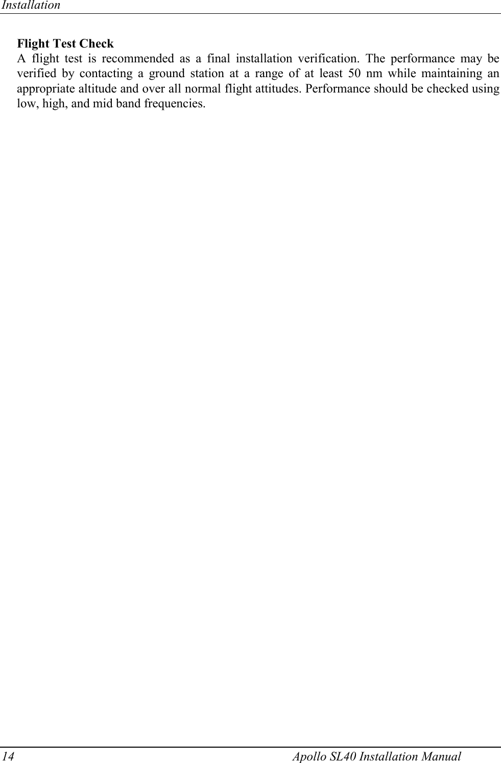 Installation 14    Apollo SL40 Installation Manual Flight Test Check A flight test is recommended as a final installation verification. The performance may be verified by contacting a ground station at a range of at least 50 nm while maintaining an appropriate altitude and over all normal flight attitudes. Performance should be checked using low, high, and mid band frequencies.       