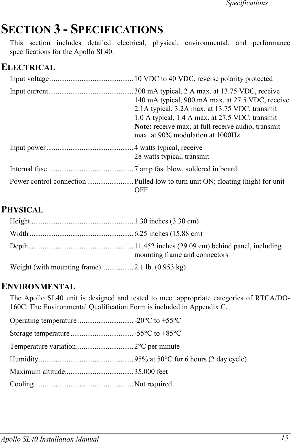   Specifications Apollo SL40 Installation Manual  15SECTION 3 - SPECIFICATIONS This section includes detailed electrical, physical, environmental, and performance specifications for the Apollo SL40. ELECTRICAL Input voltage ............................................. 10 VDC to 40 VDC, reverse polarity protected Input current.............................................. 300 mA typical, 2 A max. at 13.75 VDC, receive          140 mA typical, 900 mA max. at 27.5 VDC, receive    2.1A typical, 3.2A max. at 13.75 VDC, transmit         1.0 A typical, 1.4 A max. at 27.5 VDC, transmit           Note: receive max. at full receive audio, transmit max. at 90% modulation at 1000Hz Input power............................................... 4 watts typical, receive                                                28 watts typical, transmit Internal fuse .............................................. 7 amp fast blow, soldered in board Power control connection ......................... Pulled low to turn unit ON; floating (high) for unit OFF PHYSICAL Height ....................................................... 1.30 inches (3.30 cm) Width ........................................................ 6.25 inches (15.88 cm) Depth ........................................................11.452 inches (29.09 cm) behind panel, including mounting frame and connectors Weight (with mounting frame) .................2.1 lb. (0.953 kg) ENVIRONMENTAL The Apollo SL40 unit is designed and tested to meet appropriate categories of RTCA/DO-160C. The Environmental Qualification Form is included in Appendix C.  Operating temperature .............................. -20qC to +55qC Storage temperature .................................. -55qC to +85qC Temperature variation............................... 2qC per minute Humidity................................................... 95% at 50qC for 6 hours (2 day cycle) Maximum altitude..................................... 35,000 feet Cooling ..................................................... Not required  