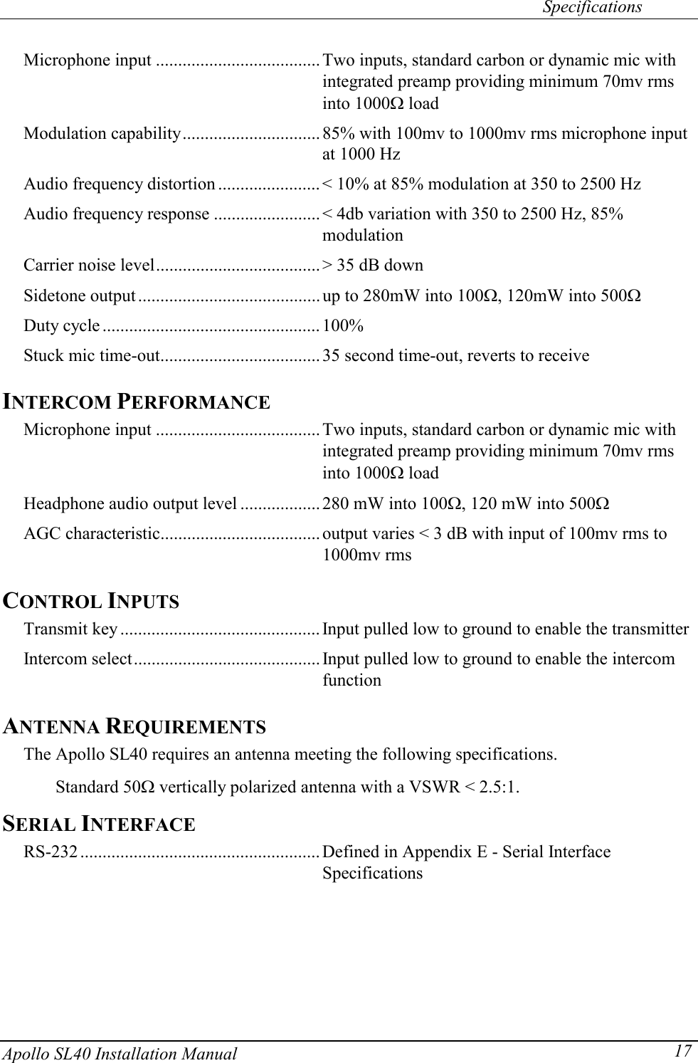   Specifications Apollo SL40 Installation Manual  17Microphone input .....................................Two inputs, standard carbon or dynamic mic with integrated preamp providing minimum 70mv rms into 1000: load Modulation capability...............................85% with 100mv to 1000mv rms microphone input at 1000 Hz Audio frequency distortion ....................... &lt; 10% at 85% modulation at 350 to 2500 Hz Audio frequency response ........................&lt; 4db variation with 350 to 2500 Hz, 85% modulation Carrier noise level..................................... &gt; 35 dB down Sidetone output ......................................... up to 280mW into 100:, 120mW into 500: Duty cycle .................................................100% Stuck mic time-out.................................... 35 second time-out, reverts to receive INTERCOM PERFORMANCE Microphone input .....................................Two inputs, standard carbon or dynamic mic with integrated preamp providing minimum 70mv rms into 1000: load Headphone audio output level ..................280 mW into 100:, 120 mW into 500: AGC characteristic.................................... output varies &lt; 3 dB with input of 100mv rms to 1000mv rms CONTROL INPUTS Transmit key .............................................Input pulled low to ground to enable the transmitter Intercom select.......................................... Input pulled low to ground to enable the intercom function ANTENNA REQUIREMENTS The Apollo SL40 requires an antenna meeting the following specifications.  Standard 50: vertically polarized antenna with a VSWR &lt; 2.5:1. SERIAL INTERFACE RS-232 ......................................................Defined in Appendix E - Serial Interface Specifications     