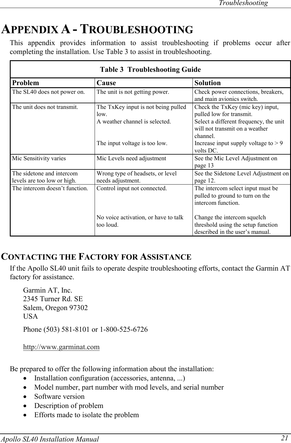   Troubleshooting Apollo SL40 Installation Manual  21APPENDIX A - TROUBLESHOOTING This appendix provides information to assist troubleshooting if problems occur after completing the installation. Use Table 3 to assist in troubleshooting.   Table 3  Troubleshooting Guide  Problem Cause  Solution   The SL40 does not power on.  The unit is not getting power.  Check power connections, breakers, and main avionics switch.   The unit does not transmit.  The TxKey input is not being pulled low. Check the TxKey (mic key) input, pulled low for transmit.     A weather channel is selected.  Select a different frequency, the unit will not transmit on a weather channel.     The input voltage is too low.  Increase input supply voltage to &gt; 9 volts DC.   Mic Sensitivity varies  Mic Levels need adjustment  See the Mic Level Adjustment on page 13   The sidetone and intercom levels are too low or high. Wrong type of headsets, or level needs adjustment. See the Sidetone Level Adjustment on page 12.   The intercom doesn’t function.  Control input not connected.  The intercom select input must be pulled to ground to turn on the intercom function.           No voice activation, or have to talk too loud. Change the intercom squelch threshold using the setup function described in the user’s manual.  CONTACTING THE FACTORY FOR ASSISTANCE If the Apollo SL40 unit fails to operate despite troubleshooting efforts, contact the Garmin AT factory for assistance.   Garmin AT, Inc. 2345 Turner Rd. SE Salem, Oregon 97302 USA  Phone (503) 581-8101 or 1-800-525-6726  http://www.garminat.com   Be prepared to offer the following information about the installation: x Installation configuration (accessories, antenna, ...) x Model number, part number with mod levels, and serial number x Software version x Description of problem x Efforts made to isolate the problem 