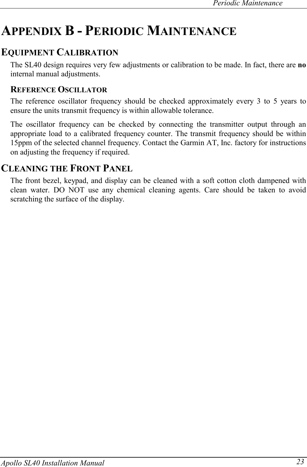   Periodic Maintenance Apollo SL40 Installation Manual  23APPENDIX B - PERIODIC MAINTENANCE EQUIPMENT CALIBRATION The SL40 design requires very few adjustments or calibration to be made. In fact, there are no internal manual adjustments. REFERENCE OSCILLATOR The reference oscillator frequency should be checked approximately every 3 to 5 years to ensure the units transmit frequency is within allowable tolerance.  The oscillator frequency can be checked by connecting the transmitter output through an appropriate load to a calibrated frequency counter. The transmit frequency should be within 15ppm of the selected channel frequency. Contact the Garmin AT, Inc. factory for instructions on adjusting the frequency if required. CLEANING THE FRONT PANEL The front bezel, keypad, and display can be cleaned with a soft cotton cloth dampened with clean water. DO NOT use any chemical cleaning agents. Care should be taken to avoid scratching the surface of the display.   