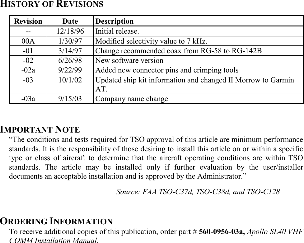 HISTORY OF REVISIONS   Revision  Date  Description  -- 12/18/96 Initial release.   00A  1/30/97  Modified selectivity value to 7 kHz.   -01  3/14/97  Change recommended coax from RG-58 to RG-142B   -02  6/26/98  New software version   -02a  9/22/99  Added new connector pins and crimping tools   -03  10/1/02  Updated ship kit information and changed II Morrow to Garmin AT.    -03a  9/15/03  Company name change   IMPORTANT NOTE “The conditions and tests required for TSO approval of this article are minimum performance standards. It is the responsibility of those desiring to install this article on or within a specific type or class of aircraft to determine that the aircraft operating conditions are within TSO standards. The article may be installed only if further evaluation by the user/installer documents an acceptable installation and is approved by the Administrator.”  Source: FAA TSO-C37d, TSO-C38d, and TSO-C128   ORDERING INFORMATION To receive additional copies of this publication, order part # 560-0956-03a, Apollo SL40 VHF COMM Installation Manual.  