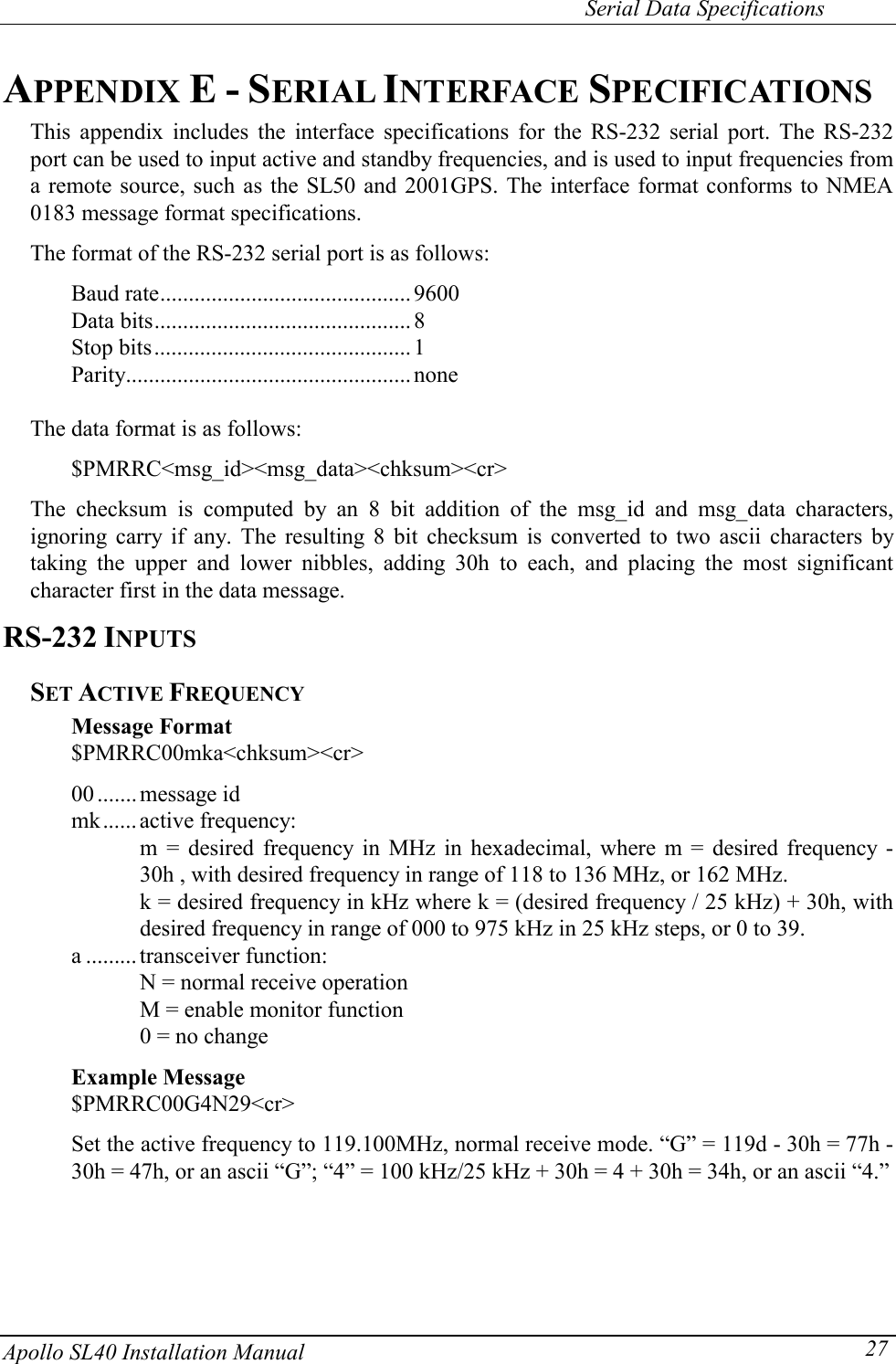     Serial Data Specifications Apollo SL40 Installation Manual  27APPENDIX E - SERIAL INTERFACE SPECIFICATIONS This appendix includes the interface specifications for the RS-232 serial port. The RS-232 port can be used to input active and standby frequencies, and is used to input frequencies from a remote source, such as the SL50 and 2001GPS. The interface format conforms to NMEA 0183 message format specifications.  The format of the RS-232 serial port is as follows:  Baud rate............................................ 9600 Data bits............................................. 8 Stop bits............................................. 1 Parity..................................................none  The data format is as follows:  $PMRRC&lt;msg_id&gt;&lt;msg_data&gt;&lt;chksum&gt;&lt;cr&gt;  The checksum is computed by an 8 bit addition of the msg_id and msg_data characters, ignoring carry if any. The resulting 8 bit checksum is converted to two ascii characters by taking the upper and lower nibbles, adding 30h to each, and placing the most significant character first in the data message. RS-232 INPUTS SET ACTIVE FREQUENCY Message Format $PMRRC00mka&lt;chksum&gt;&lt;cr&gt;  00 .......message id mk...... active frequency: m = desired frequency in MHz in hexadecimal, where m = desired frequency - 30h , with desired frequency in range of 118 to 136 MHz, or 162 MHz. k = desired frequency in kHz where k = (desired frequency / 25 kHz) + 30h, with desired frequency in range of 000 to 975 kHz in 25 kHz steps, or 0 to 39. a ......... transceiver function: N = normal receive operation M = enable monitor function 0 = no change  Example Message  $PMRRC00G4N29&lt;cr&gt;  Set the active frequency to 119.100MHz, normal receive mode. “G” = 119d - 30h = 77h - 30h = 47h, or an ascii “G”; “4” = 100 kHz/25 kHz + 30h = 4 + 30h = 34h, or an ascii “4.”    