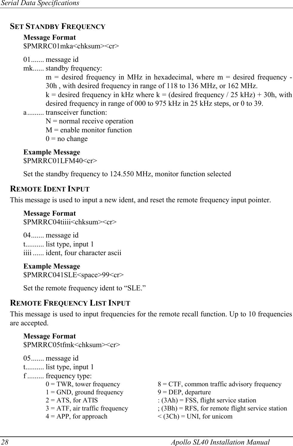 Serial Data Specifications 28    Apollo SL40 Installation Manual SET STANDBY FREQUENCY Message Format $PMRRC01mka&lt;chksum&gt;&lt;cr&gt;  01....... message id mk...... standby frequency: m = desired frequency in MHz in hexadecimal, where m = desired frequency - 30h , with desired frequency in range of 118 to 136 MHz, or 162 MHz. k = desired frequency in kHz where k = (desired frequency / 25 kHz) + 30h, with desired frequency in range of 000 to 975 kHz in 25 kHz steps, or 0 to 39. a......... transceiver function: N = normal receive operation M = enable monitor function 0 = no change  Example Message  $PMRRC01LFM40&lt;cr&gt;  Set the standby frequency to 124.550 MHz, monitor function selected REMOTE IDENT INPUT This message is used to input a new ident, and reset the remote frequency input pointer.  Message Format $PMRRC04tiiii&lt;chksum&gt;&lt;cr&gt;  04....... message id t.......... list type, input 1 iiii ...... ident, four character ascii  Example Message $PMRRC041SLE&lt;space&gt;99&lt;cr&gt;    Set the remote frequency ident to “SLE.” REMOTE FREQUENCY LIST INPUT This message is used to input frequencies for the remote recall function. Up to 10 frequencies are accepted.  Message Format $PMRRC05tfmk&lt;chksum&gt;&lt;cr&gt;  05....... message id t.......... list type, input 1 f ......... frequency type:     0 = TWR, tower frequency    8 = CTF, common traffic advisory frequency     1 = GND, ground frequency    9 = DEP, departure     2 = ATS, for ATIS      : (3Ah) = FSS, flight service station     3 = ATF, air traffic frequency    ; (3Bh) = RFS, for remote flight service station     4 = APP, for approach      &lt; (3Ch) = UNI, for unicom 