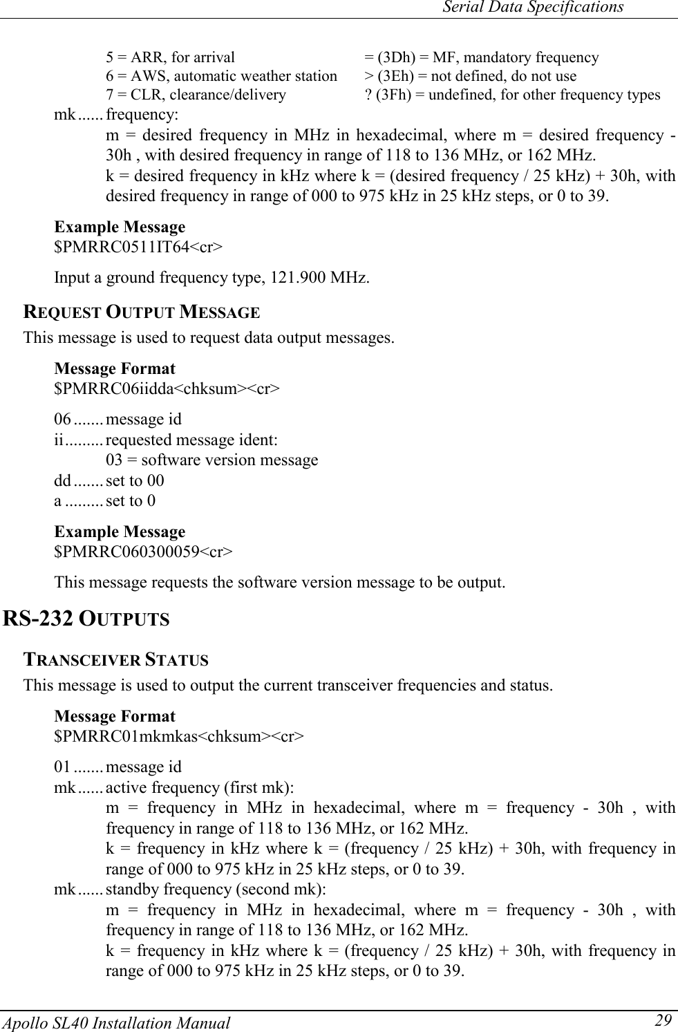     Serial Data Specifications Apollo SL40 Installation Manual  29    5 = ARR, for arrival      = (3Dh) = MF, mandatory frequency     6 = AWS, automatic weather station  &gt; (3Eh) = not defined, do not use     7 = CLR, clearance/delivery    ? (3Fh) = undefined, for other frequency types mk...... frequency: m = desired frequency in MHz in hexadecimal, where m = desired frequency - 30h , with desired frequency in range of 118 to 136 MHz, or 162 MHz. k = desired frequency in kHz where k = (desired frequency / 25 kHz) + 30h, with desired frequency in range of 000 to 975 kHz in 25 kHz steps, or 0 to 39.  Example Message $PMRRC0511IT64&lt;cr&gt;    Input a ground frequency type, 121.900 MHz. REQUEST OUTPUT MESSAGE This message is used to request data output messages.  Message Format $PMRRC06iidda&lt;chksum&gt;&lt;cr&gt;  06 .......message id ii......... requested message ident: 03 = software version message dd .......set to 00 a ......... set to 0  Example Message $PMRRC060300059&lt;cr&gt;    This message requests the software version message to be output. RS-232 OUTPUTS TRANSCEIVER STATUS This message is used to output the current transceiver frequencies and status.  Message Format $PMRRC01mkmkas&lt;chksum&gt;&lt;cr&gt;  01 .......message id mk...... active frequency (first mk): m = frequency in MHz in hexadecimal, where m = frequency - 30h , with frequency in range of 118 to 136 MHz, or 162 MHz. k = frequency in kHz where k = (frequency / 25 kHz) + 30h, with frequency in range of 000 to 975 kHz in 25 kHz steps, or 0 to 39. mk...... standby frequency (second mk): m = frequency in MHz in hexadecimal, where m = frequency - 30h , with frequency in range of 118 to 136 MHz, or 162 MHz. k = frequency in kHz where k = (frequency / 25 kHz) + 30h, with frequency in range of 000 to 975 kHz in 25 kHz steps, or 0 to 39. 