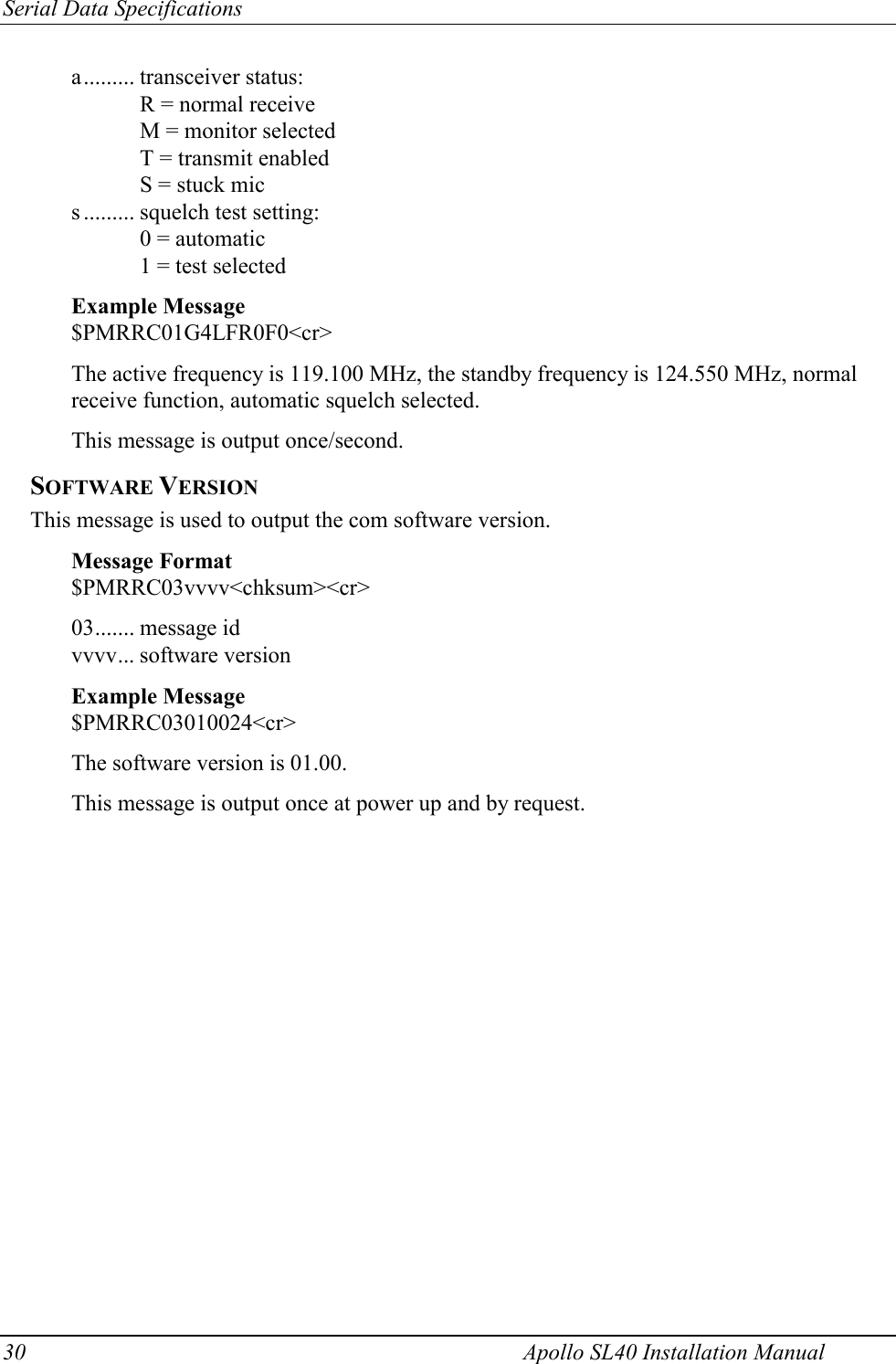 Serial Data Specifications 30    Apollo SL40 Installation Manual a......... transceiver status: R = normal receive M = monitor selected T = transmit enabled S = stuck mic s ......... squelch test setting: 0 = automatic 1 = test selected  Example Message $PMRRC01G4LFR0F0&lt;cr&gt;  The active frequency is 119.100 MHz, the standby frequency is 124.550 MHz, normal receive function, automatic squelch selected.  This message is output once/second. SOFTWARE VERSION This message is used to output the com software version.  Message Format $PMRRC03vvvv&lt;chksum&gt;&lt;cr&gt;  03....... message id vvvv... software version  Example Message $PMRRC03010024&lt;cr&gt;  The software version is 01.00.  This message is output once at power up and by request.   