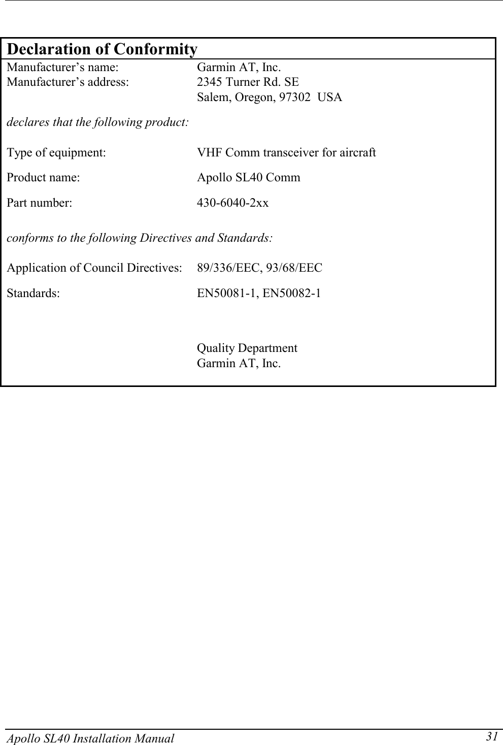   Apollo SL40 Installation Manual  31 Declaration of Conformity Manufacturer’s name:  Garmin AT, Inc. Manufacturer’s address:  2345 Turner Rd. SE Salem, Oregon, 97302  USA  declares that the following product:  Type of equipment:  VHF Comm transceiver for aircraft Product name:  Apollo SL40 Comm Part number:  430-6040-2xx  conforms to the following Directives and Standards:  Application of Council Directives:  89/336/EEC, 93/68/EEC Standards:  EN50081-1, EN50082-1    Quality Department Garmin AT, Inc.        
