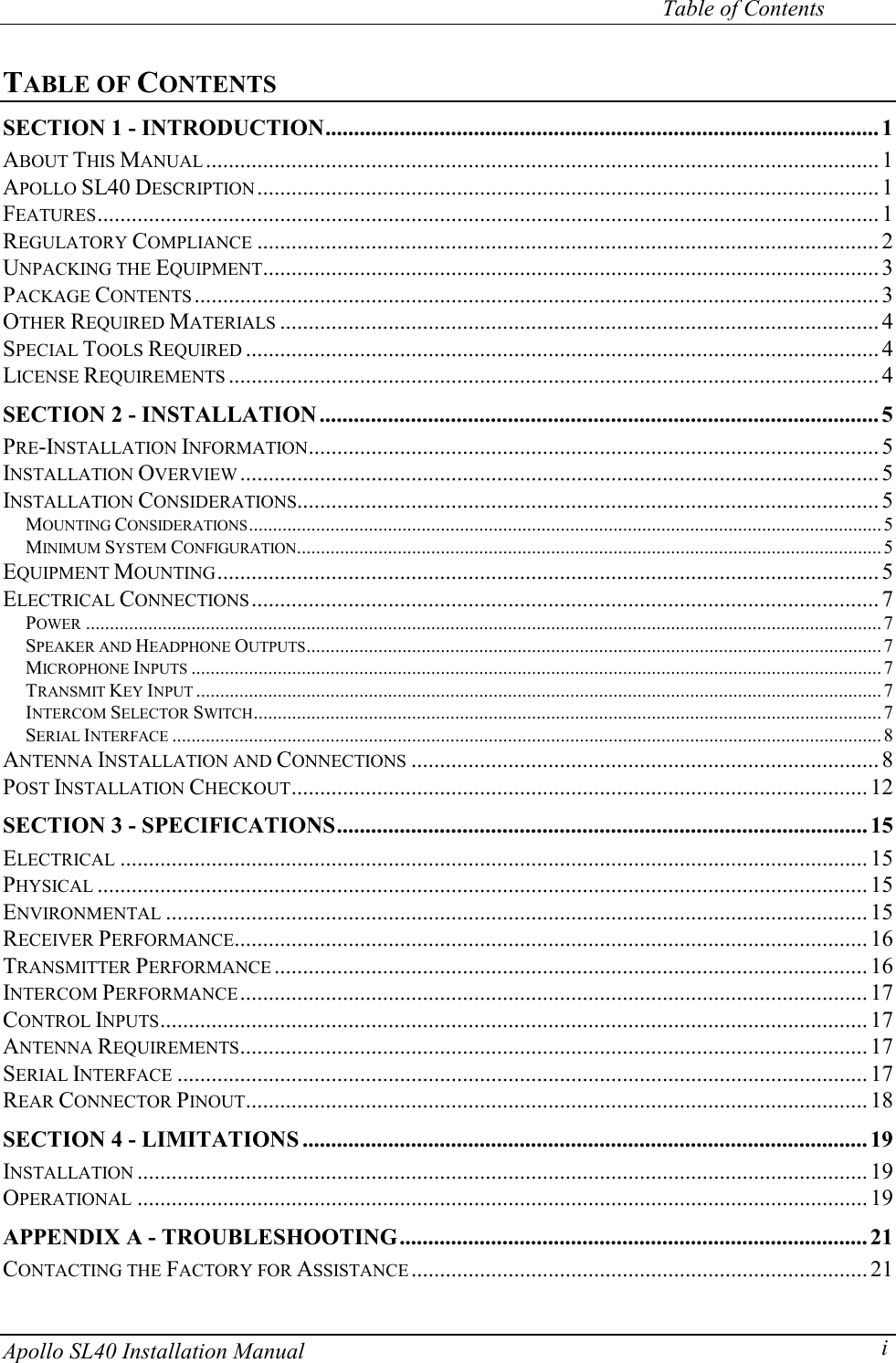     Table of Contents Apollo SL40 Installation Manual  iTABLE OF CONTENTS SECTION 1 - INTRODUCTION................................................................................................. 1 ABOUT THIS MANUAL ...................................................................................................................... 1 APOLLO SL40 DESCRIPTION............................................................................................................. 1 FEATURES......................................................................................................................................... 1 REGULATORY COMPLIANCE .............................................................................................................2 UNPACKING THE EQUIPMENT............................................................................................................3 PACKAGE CONTENTS ........................................................................................................................3 OTHER REQUIRED MATERIALS .........................................................................................................4 SPECIAL TOOLS REQUIRED ...............................................................................................................4 LICENSE REQUIREMENTS ..................................................................................................................4 SECTION 2 - INSTALLATION.................................................................................................. 5 PRE-INSTALLATION INFORMATION.................................................................................................... 5 INSTALLATION OVERVIEW ................................................................................................................5 INSTALLATION CONSIDERATIONS...................................................................................................... 5 MOUNTING CONSIDERATIONS.................................................................................................................................... 5 MINIMUM SYSTEM CONFIGURATION.......................................................................................................................... 5 EQUIPMENT MOUNTING....................................................................................................................5 ELECTRICAL CONNECTIONS.............................................................................................................. 7 POWER ......................................................................................................................................................................7 SPEAKER AND HEADPHONE OUTPUTS........................................................................................................................ 7 MICROPHONE INPUTS ................................................................................................................................................7 TRANSMIT KEY INPUT ...............................................................................................................................................7 INTERCOM SELECTOR SWITCH................................................................................................................................... 7 SERIAL INTERFACE ....................................................................................................................................................8 ANTENNA INSTALLATION AND CONNECTIONS .................................................................................. 8 POST INSTALLATION CHECKOUT..................................................................................................... 12 SECTION 3 - SPECIFICATIONS............................................................................................. 15 ELECTRICAL ................................................................................................................................... 15 PHYSICAL .......................................................................................................................................15 ENVIRONMENTAL ........................................................................................................................... 15 RECEIVER PERFORMANCE...............................................................................................................16 TRANSMITTER PERFORMANCE ........................................................................................................ 16 INTERCOM PERFORMANCE.............................................................................................................. 17 CONTROL INPUTS............................................................................................................................ 17 ANTENNA REQUIREMENTS.............................................................................................................. 17 SERIAL INTERFACE .........................................................................................................................17 REAR CONNECTOR PINOUT............................................................................................................. 18 SECTION 4 - LIMITATIONS ................................................................................................... 19 INSTALLATION ................................................................................................................................ 19 OPERATIONAL ................................................................................................................................ 19 APPENDIX A - TROUBLESHOOTING.................................................................................. 21 CONTACTING THE FACTORY FOR ASSISTANCE ................................................................................21 