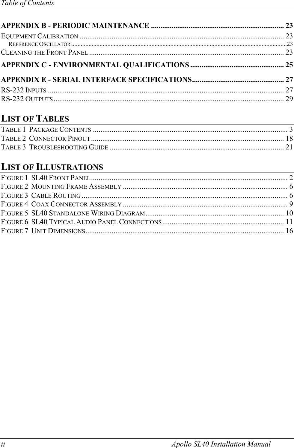 Table of Contents ii    Apollo SL40 Installation Manual APPENDIX B - PERIODIC MAINTENANCE ....................................................................... 23 EQUIPMENT CALIBRATION ............................................................................................................. 23 REFERENCE OSCILLATOR .........................................................................................................................................23 CLEANING THE FRONT PANEL ........................................................................................................ 23 APPENDIX C - ENVIRONMENTAL QUALIFICATIONS .................................................. 25 APPENDIX E - SERIAL INTERFACE SPECIFICATIONS................................................. 27 RS-232 INPUTS .............................................................................................................................. 27 RS-232 OUTPUTS ........................................................................................................................... 29  LIST OF TABLES TABLE 1  PACKAGE CONTENTS ........................................................................................................ 3 TABLE 2  CONNECTOR PINOUT ....................................................................................................... 18 TABLE 3  TROUBLESHOOTING GUIDE ............................................................................................. 21  LIST OF ILLUSTRATIONS FIGURE 1  SL40 FRONT PANEL......................................................................................................... 2 FIGURE 2  MOUNTING FRAME ASSEMBLY ........................................................................................ 6 FIGURE 3  CABLE ROUTING .............................................................................................................. 6 FIGURE 4  COAX CONNECTOR ASSEMBLY ........................................................................................ 9 FIGURE 5  SL40 STANDALONE WIRING DIAGRAM.......................................................................... 10 FIGURE 6  SL40 TYPICAL AUDIO PANEL CONNECTIONS................................................................. 11 FIGURE 7  UNIT DIMENSIONS.......................................................................................................... 16   