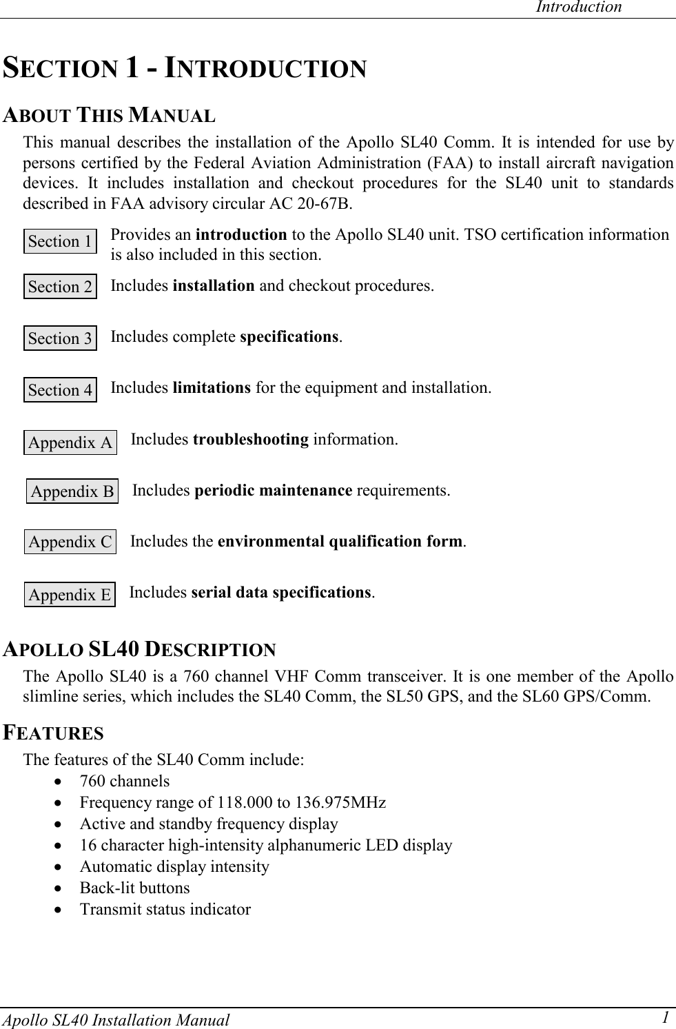   Introduction Apollo SL40 Installation Manual  1SECTION 1 - INTRODUCTION ABOUT THIS MANUAL This manual describes the installation of the Apollo SL40 Comm. It is intended for use by persons certified by the Federal Aviation Administration (FAA) to install aircraft navigation devices. It includes installation and checkout procedures for the SL40 unit to standards described in FAA advisory circular AC 20-67B.   Provides an introduction to the Apollo SL40 unit. TSO certification information is also included in this section.  Includes installation and checkout procedures.   Includes complete specifications.   Includes limitations for the equipment and installation.   Includes troubleshooting information.   Includes periodic maintenance requirements.   Includes the environmental qualification form.   Includes serial data specifications.  APOLLO SL40 DESCRIPTION The Apollo SL40 is a 760 channel VHF Comm transceiver. It is one member of the Apollo slimline series, which includes the SL40 Comm, the SL50 GPS, and the SL60 GPS/Comm. FEATURES The features of the SL40 Comm include: x 760 channels x Frequency range of 118.000 to 136.975MHz x Active and standby frequency display x 16 character high-intensity alphanumeric LED display x Automatic display intensity x Back-lit buttons x Transmit status indicator   Section 1  Section 2  Section 3  Section 4  Appendix A  Appendix B  Appendix C  Appendix E  