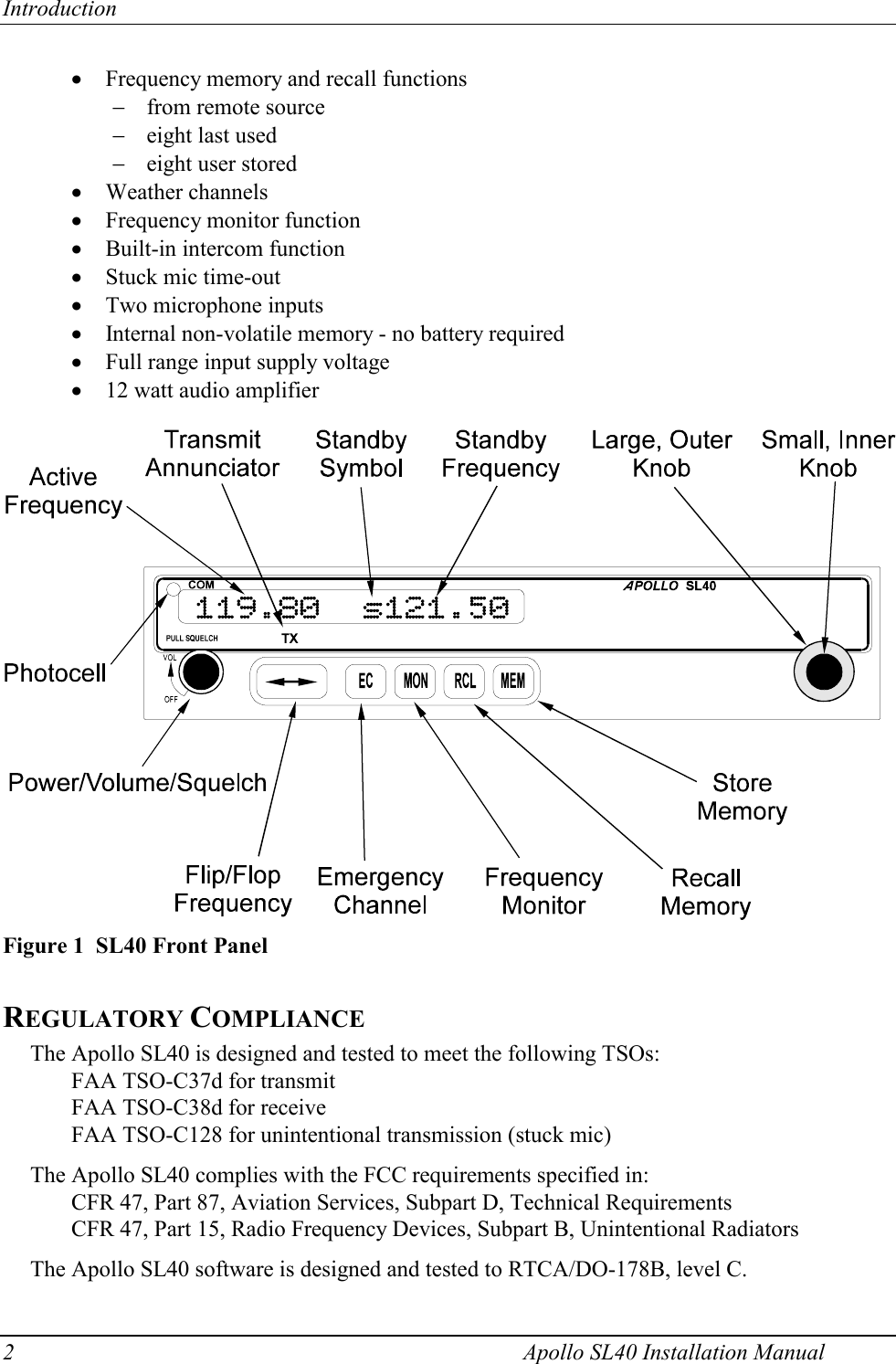 Introduction 2    Apollo SL40 Installation Manual x Frequency memory and recall functions  from remote source  eight last used  eight user stored x Weather channels x Frequency monitor function x Built-in intercom function x Stuck mic time-out x Two microphone inputs x Internal non-volatile memory - no battery required x Full range input supply voltage x 12 watt audio amplifier   REGULATORY COMPLIANCE The Apollo SL40 is designed and tested to meet the following TSOs:   FAA TSO-C37d for transmit   FAA TSO-C38d for receive   FAA TSO-C128 for unintentional transmission (stuck mic)  The Apollo SL40 complies with the FCC requirements specified in: CFR 47, Part 87, Aviation Services, Subpart D, Technical Requirements CFR 47, Part 15, Radio Frequency Devices, Subpart B, Unintentional Radiators  The Apollo SL40 software is designed and tested to RTCA/DO-178B, level C.   Figure 1  SL40 Front Panel 