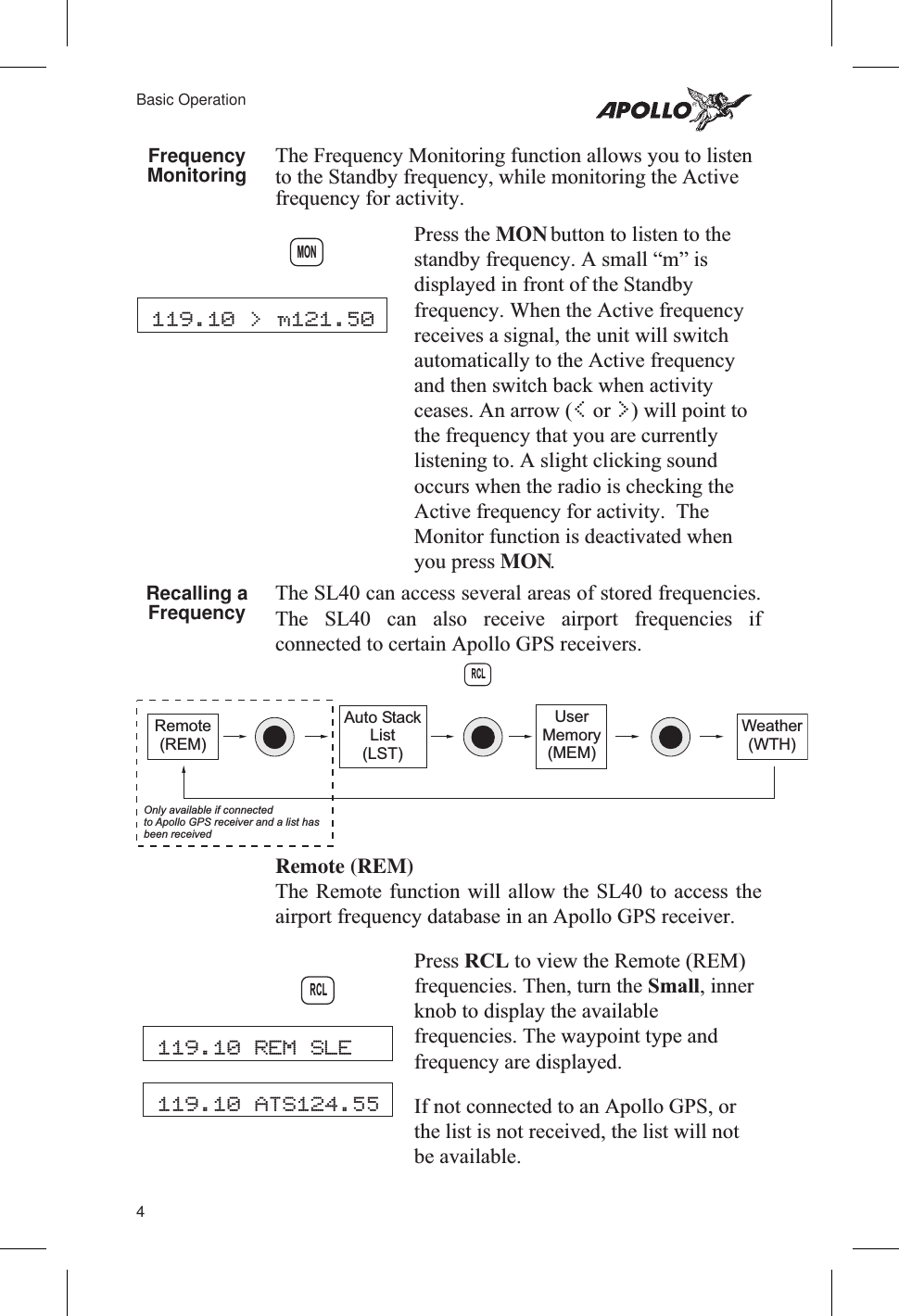 FrequencyMonitoring The Frequency Monitoring function allows you to listento the Standby frequency, while monitoring the Activefrequency for activity.Press the MONbutton to listen to thestandby frequency. A small “m” isdisplayed in front of the Standbyfrequency. When the Active frequencyreceives a signal, the unit will switchautomatically to the Active frequencyand then switch back when activityceases. An arrow (&lt;or &gt;) will point tothe frequency that you are currentlylistening to. A slight clicking soundoccurs when the radio is checking theActive frequency for activity. TheMonitor function is deactivated whenyou press MON.Recalling aFrequency The SL40 can access several areas of stored frequencies.The SL40 can also receive airport frequencies ifconnected to certain Apollo GPS receivers.Remote (REM)The Remote function will allow the SL40 to access theairport frequency database in an Apollo GPS receiver.Press RCL to view the Remote (REM)frequencies. Then, turn the Small, innerknob to display the availablefrequencies. The waypoint type andfrequency are displayed.If not connected to an Apollo GPS, orthe list is not received, the list will notbe available.4Basic Operation119.10 &gt; m121.50MONRCLRemote(REM)Auto StackList(LST)UserMemory(MEM)Weather(WTH)Only available if connectedto Apollo GPS receiver and a list hasbeen received119.10 REM SLE119.10 ATS124.55RCL