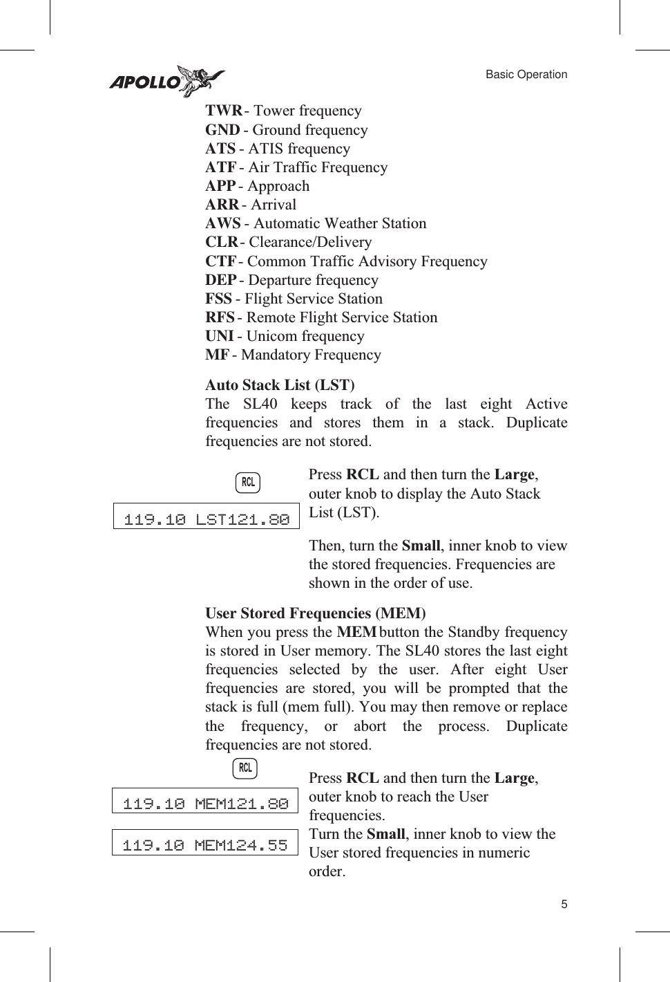 TWR- Tower frequencyGND - Ground frequencyATS - ATIS frequencyATF- Air Traffic FrequencyAPP- ApproachARR- ArrivalAWS - Automatic Weather StationCLR- Clearance/DeliveryCTF- Common Traffic Advisory FrequencyDEP- Departure frequencyFSS - Flight Service StationRFS- Remote Flight Service StationUNI - Unicom frequencyMF- Mandatory FrequencyAuto Stack List (LST)The SL40 keeps track of the last eight Activefrequencies and stores them in a stack. Duplicatefrequencies are not stored.Press RCL and then turn the Large,outer knob to display the Auto StackList (LST).Then, turn the Small, inner knob to viewthe stored frequencies. Frequencies areshown in the order of use.User Stored Frequencies (MEM)When you press the MEMbutton the Standby frequencyis stored in User memory. The SL40 stores the last eightfrequencies selected by the user. After eight Userfrequencies are stored, you will be prompted that thestack is full (mem full). You may then remove or replacethe frequency, or abort the process. Duplicatefrequencies are not stored.Press RCL and then turn the Large,outer knob to reach the Userfrequencies.Turn the Small, inner knob to view theUser stored frequencies in numericorder.5Basic OperationRCL119.10 LST121.80119.10 MEM121.80RCL119.10 MEM124.55