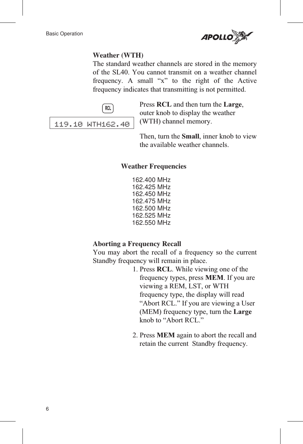 Weather (WTH)The standard weather channels are stored in the memoryof the SL40. You cannot transmit on a weather channelfrequency. A small “x” to the right of the Activefrequency indicates that transmitting is not permitted.Press RCL and then turn the Large,outer knob to display the weather(WTH) channel memory.Then, turn the Small, inner knob to viewthe available weather channels.Weather Frequencies162.400 MHz162.425 MHz162.450 MHz162.475 MHz162.500 MHz162.525 MHz162.550 MHzAborting a Frequency RecallYou may abort the recall of a frequency so the currentStandby frequency will remain in place.1. Press RCL. While viewing one of thefrequency types, press MEM. If you areviewing a REM, LST, or WTHfrequency type, the display will read“Abort RCL.” If you are viewing a User(MEM) frequency type, turn the Largeknob to “Abort RCL.”2. Press MEM again to abort the recall andretain the current Standby frequency.6Basic OperationRCL119.10 WTH162.40