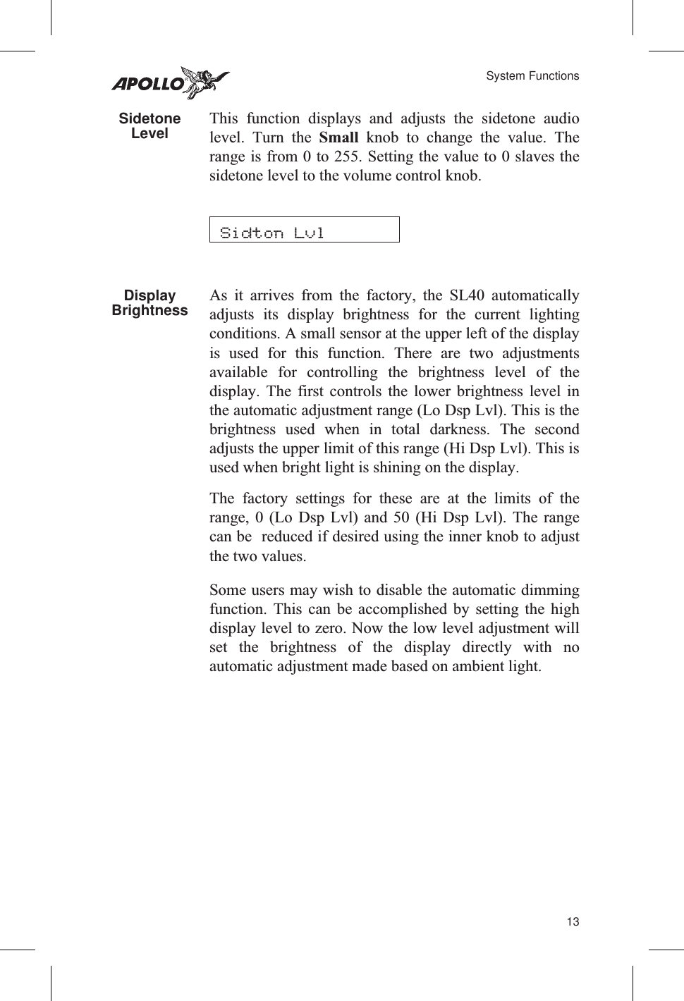 SidetoneLevel This function displays and adjusts the sidetone audiolevel. Turn the Small knob to change the value. Therange is from 0 to 255. Setting the value to 0 slaves thesidetone level to the volume control knob.DisplayBrightness As it arrives from the factory, the SL40 automaticallyadjusts its display brightness for the current lightingconditions. A small sensor at the upper left of the displayis used for this function. There are two adjustmentsavailable for controlling the brightness level of thedisplay. The first controls the lower brightness level inthe automatic adjustment range (Lo Dsp Lvl). This is thebrightness used when in total darkness. The secondadjusts the upper limit of this range (Hi Dsp Lvl). This isused when bright light is shining on the display.The factory settings for these are at the limits of therange, 0 (Lo Dsp Lvl) and 50 (Hi Dsp Lvl). The rangecan be reduced if desired using the inner knob to adjustthe two values.Some users may wish to disable the automatic dimmingfunction. This can be accomplished by setting the highdisplay level to zero. Now the low level adjustment willset the brightness of the display directly with noautomatic adjustment made based on ambient light.13System FunctionsSidton Lvl