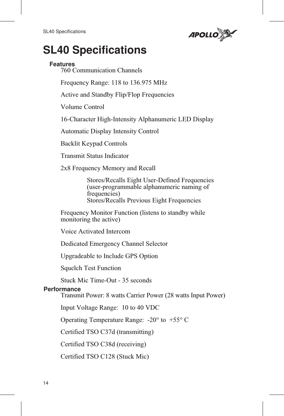 SL40 SpecificationsFeatures760 Communication ChannelsFrequency Range: 118 to 136.975 MHzActive and Standby Flip/Flop FrequenciesVolume Control16-Character High-Intensity Alphanumeric LED DisplayAutomatic Display Intensity ControlBacklit Keypad ControlsTransmit Status Indicator2x8 Frequency Memory and RecallStores/Recalls Eight User-Defined Frequencies(user-programmable alphanumeric naming offrequencies)Stores/Recalls Previous Eight FrequenciesFrequency Monitor Function (listens to standby whilemonitoring the active)Voice Activated IntercomDedicated Emergency Channel SelectorUpgradeable to Include GPS OptionSquelch Test FunctionStuck Mic Time-Out - 35 secondsPerformanceTransmit Power: 8 watts Carrier Power (28 watts Input Power)Input Voltage Range: 10 to 40 VDCOperating Temperature Range: -20° to +55° CCertified TSO C37d (transmitting)Certified TSO C38d (receiving)Certified TSO C128 (Stuck Mic)14SL40 Specifications