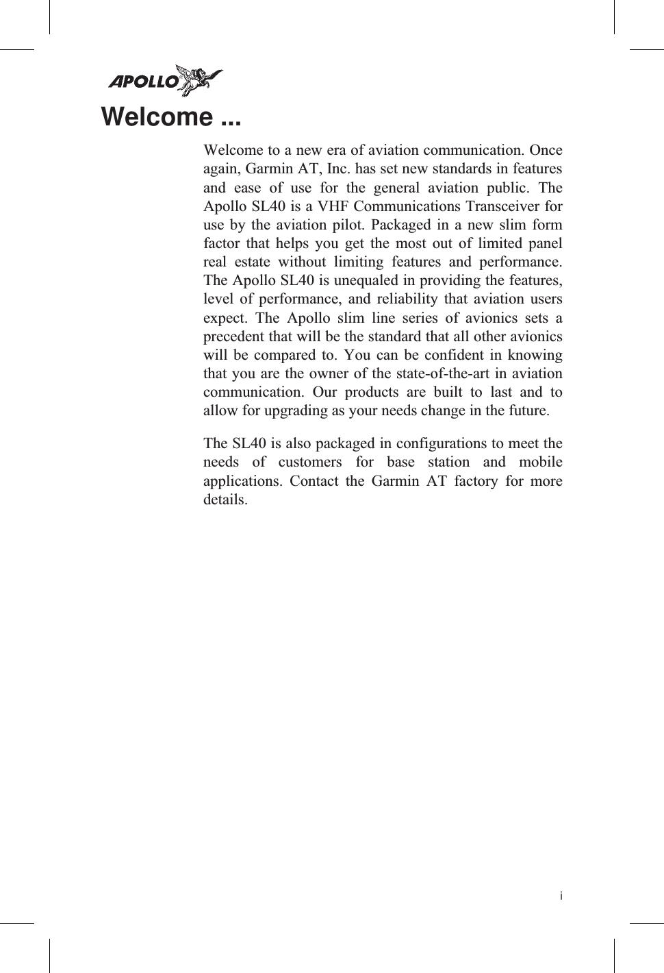 Welcome ...Welcome to a new era of aviation communication. Onceagain, Garmin AT, Inc. has set new standards in featuresand ease of use for the general aviation public. TheApollo SL40 is a VHF Communications Transceiver foruse by the aviation pilot. Packaged in a new slim formfactor that helps you get the most out of limited panelreal estate without limiting features and performance.The Apollo SL40 is unequaled in providing the features,level of performance, and reliability that aviation usersexpect. The Apollo slim line series of avionics sets aprecedent that will be the standard that all other avionicswill be compared to. You can be confident in knowingthat you are the owner of the state-of-the-art in aviationcommunication. Our products are built to last and toallow for upgrading as your needs change in the future.The SL40 is also packaged in configurations to meet theneeds of customers for base station and mobileapplications. Contact the Garmin AT factory for moredetails.i
