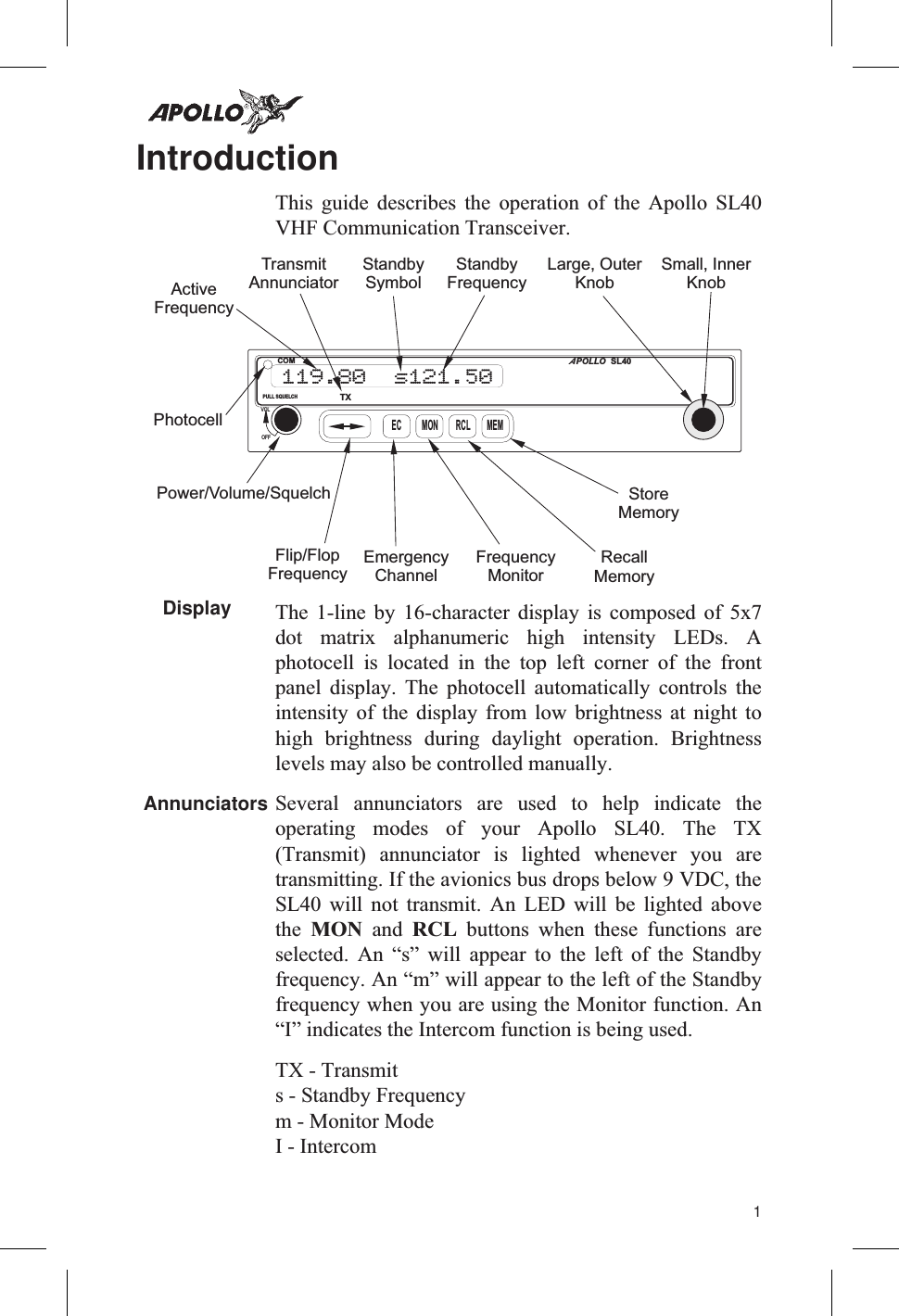 IntroductionThis guide describes the operation of the Apollo SL40VHF Communication Transceiver.Display The 1-line by 16-character display is composed of 5x7dot matrix alphanumeric high intensity LEDs. Aphotocell is located in the top left corner of the frontpanel display. The photocell automatically controls theintensity of the display from low brightness at night tohigh brightness during daylight operation. Brightnesslevels may also be controlled manually.Annunciators Several annunciators are used to help indicate theoperating modes of your Apollo SL40. The TX(Transmit) annunciator is lighted whenever you aretransmitting. If the avionics bus drops below 9 VDC, theSL40 will not transmit. An LED will be lighted abovethe MON and RCL buttons when these functions areselected. An “s” will appear to the left of the Standbyfrequency. An “m” will appear to the left of the Standbyfrequency when you are using the Monitor function. An“I” indicates the Intercom function is being used.TX - Transmits - Standby Frequencym - Monitor ModeI - Intercom1EC RCLMON MEMTXPOLLOASL40COMPULL SQUELCHVOLOFF119.80 s121.50Power/Volume/SquelchPhotocellActiveFrequencyStandbyFrequencyFlip/FlopFrequencyEmergencyChannelStoreMemoryRecallMemoryFrequencyMonitorLarge, OuterKnobSmall, InnerKnobTransmitAnnunciatorStandbySymbol