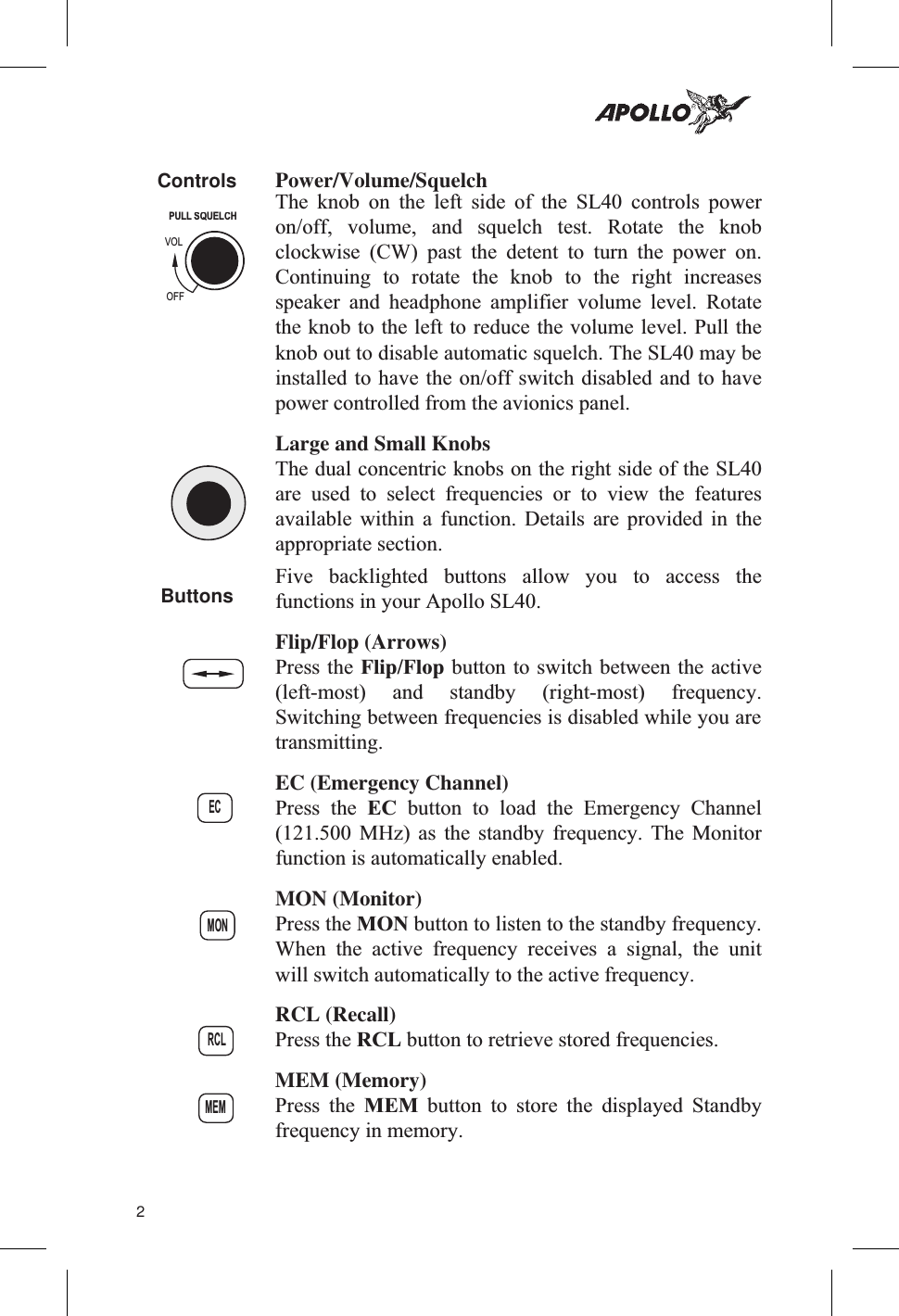Controls Power/Volume/SquelchThe knob on the left side of the SL40 controls poweron/off, volume, and squelch test. Rotate the knobclockwise (CW) past the detent to turn the power on.Continuing to rotate the knob to the right increasesspeaker and headphone amplifier volume level. Rotatethe knob to the left to reduce the volume level. Pull theknob out to disable automatic squelch. The SL40 may beinstalled to have the on/off switch disabled and to havepower controlled from the avionics panel.Large and Small KnobsThe dual concentric knobs on the right side of the SL40are used to select frequencies or to view the featuresavailable within a function. Details are provided in theappropriate section.Buttons Five backlighted buttons allow you to access thefunctions in your Apollo SL40.Flip/Flop (Arrows)Press the Flip/Flop button to switch between the active(left-most) and standby (right-most) frequency.Switching between frequencies is disabled while you aretransmitting.EC (Emergency Channel)Press the EC button to load the Emergency Channel(121.500 MHz) as the standby frequency. The Monitorfunction is automatically enabled.MON (Monitor)Press the MON button to listen to the standby frequency.When the active frequency receives a signal, the unitwill switch automatically to the active frequency.RCL (Recall)Press the RCL button to retrieve stored frequencies.MEM (Memory)Press the MEM button to store the displayed Standbyfrequency in memory.2ECMONRCLMEMPULLSQUELCHVOLOFF