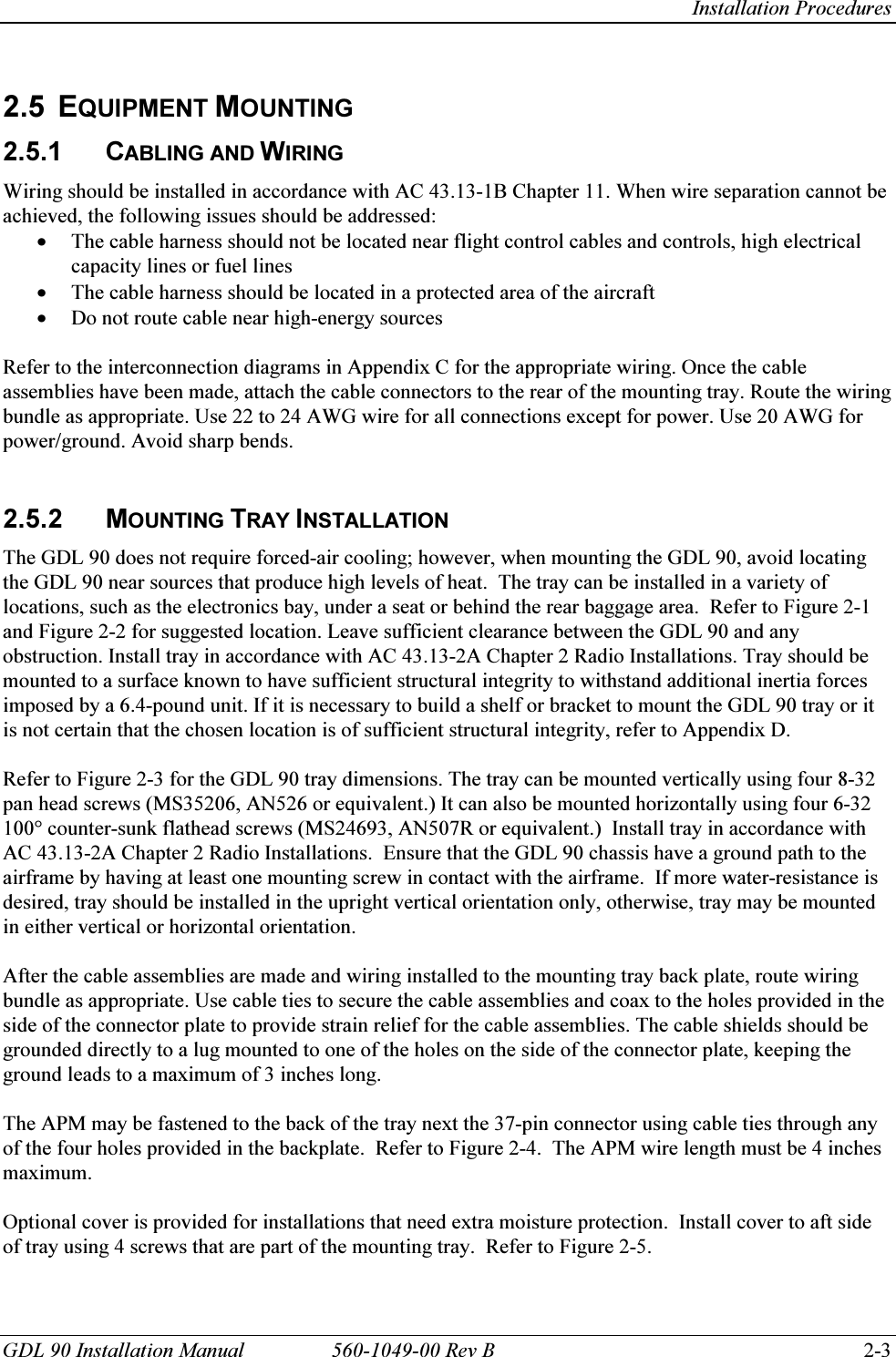   Installation Procedures GDL 90 Installation Manual  560-1049-00 Rev B    2-3  2.5 EQUIPMENT MOUNTING 2.5.1 CABLING AND WIRING Wiring should be installed in accordance with AC 43.13-1B Chapter 11. When wire separation cannot be achieved, the following issues should be addressed: • The cable harness should not be located near flight control cables and controls, high electrical capacity lines or fuel lines • The cable harness should be located in a protected area of the aircraft  • Do not route cable near high-energy sources  Refer to the interconnection diagrams in Appendix C for the appropriate wiring. Once the cable assemblies have been made, attach the cable connectors to the rear of the mounting tray. Route the wiring bundle as appropriate. Use 22 to 24 AWG wire for all connections except for power. Use 20 AWG for power/ground. Avoid sharp bends.   2.5.2 MOUNTING TRAY INSTALLATION The GDL 90 does not require forced-air cooling; however, when mounting the GDL 90, avoid locating the GDL 90 near sources that produce high levels of heat.  The tray can be installed in a variety of locations, such as the electronics bay, under a seat or behind the rear baggage area.  Refer to Figure 2-1 and Figure 2-2 for suggested location. Leave sufficient clearance between the GDL 90 and any obstruction. Install tray in accordance with AC 43.13-2A Chapter 2 Radio Installations. Tray should be mounted to a surface known to have sufficient structural integrity to withstand additional inertia forces imposed by a 6.4-pound unit. If it is necessary to build a shelf or bracket to mount the GDL 90 tray or it is not certain that the chosen location is of sufficient structural integrity, refer to Appendix D.  Refer to Figure 2-3 for the GDL 90 tray dimensions. The tray can be mounted vertically using four 8-32 pan head screws (MS35206, AN526 or equivalent.) It can also be mounted horizontally using four 6-32 100° counter-sunk flathead screws (MS24693, AN507R or equivalent.)  Install tray in accordance with AC 43.13-2A Chapter 2 Radio Installations.  Ensure that the GDL 90 chassis have a ground path to the airframe by having at least one mounting screw in contact with the airframe.  If more water-resistance is desired, tray should be installed in the upright vertical orientation only, otherwise, tray may be mounted in either vertical or horizontal orientation.  After the cable assemblies are made and wiring installed to the mounting tray back plate, route wiring bundle as appropriate. Use cable ties to secure the cable assemblies and coax to the holes provided in the side of the connector plate to provide strain relief for the cable assemblies. The cable shields should be grounded directly to a lug mounted to one of the holes on the side of the connector plate, keeping the ground leads to a maximum of 3 inches long.  The APM may be fastened to the back of the tray next the 37-pin connector using cable ties through any of the four holes provided in the backplate.  Refer to Figure 2-4.  The APM wire length must be 4 inches maximum.  Optional cover is provided for installations that need extra moisture protection.  Install cover to aft side of tray using 4 screws that are part of the mounting tray.  Refer to Figure 2-5. 