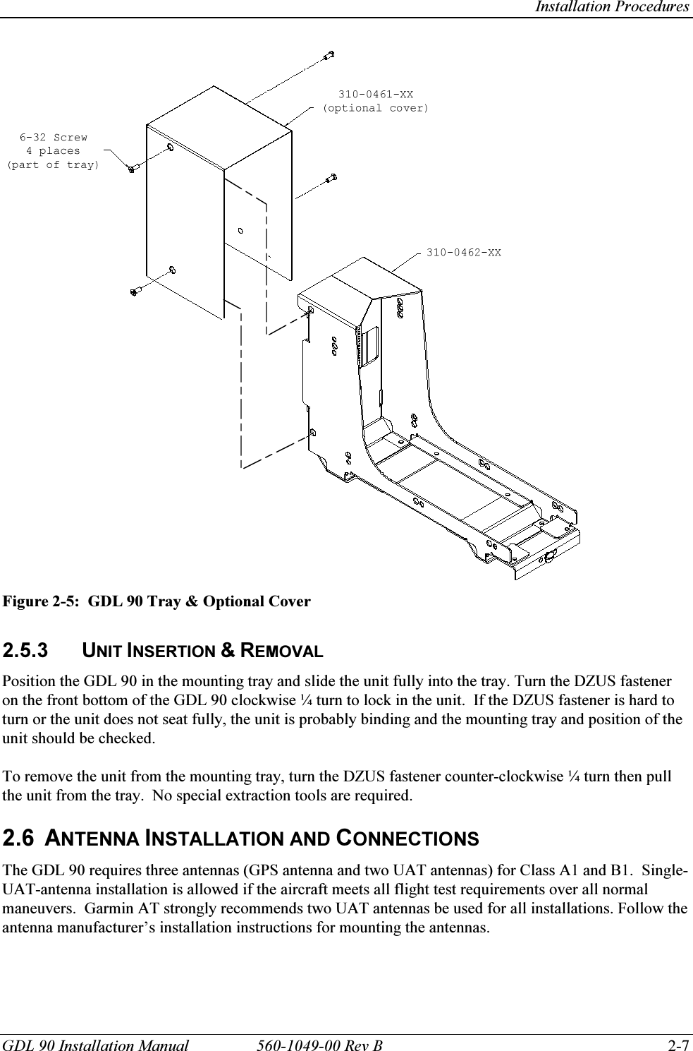   Installation Procedures GDL 90 Installation Manual  560-1049-00 Rev B    2-7  Figure 2-5:  GDL 90 Tray &amp; Optional Cover  2.5.3 UNIT INSERTION &amp; REMOVAL Position the GDL 90 in the mounting tray and slide the unit fully into the tray. Turn the DZUS fastener on the front bottom of the GDL 90 clockwise ¼ turn to lock in the unit.  If the DZUS fastener is hard to turn or the unit does not seat fully, the unit is probably binding and the mounting tray and position of the unit should be checked.   To remove the unit from the mounting tray, turn the DZUS fastener counter-clockwise ¼ turn then pull the unit from the tray.  No special extraction tools are required.   2.6 ANTENNA INSTALLATION AND CONNECTIONS The GDL 90 requires three antennas (GPS antenna and two UAT antennas) for Class A1 and B1.  Single-UAT-antenna installation is allowed if the aircraft meets all flight test requirements over all normal maneuvers.  Garmin AT strongly recommends two UAT antennas be used for all installations. Follow the antenna manufacturer’s installation instructions for mounting the antennas.    
