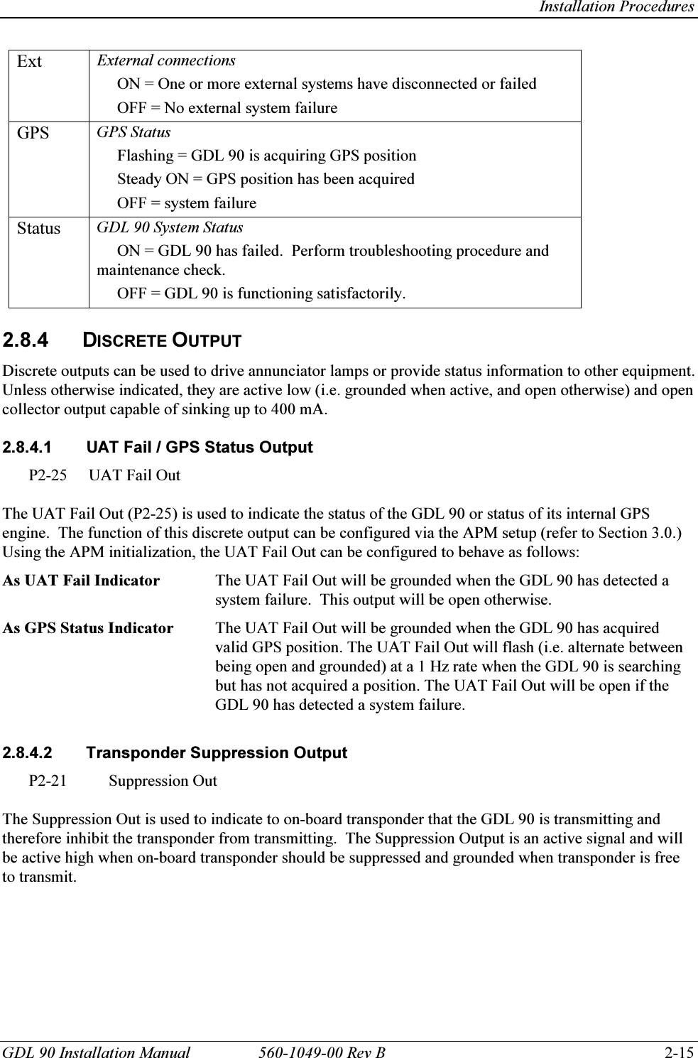   Installation Procedures GDL 90 Installation Manual  560-1049-00 Rev B    2-15 Ext  External connections      ON = One or more external systems have disconnected or failed      OFF = No external system failure GPS  GPS Status      Flashing = GDL 90 is acquiring GPS position      Steady ON = GPS position has been acquired      OFF = system failure Status  GDL 90 System Status      ON = GDL 90 has failed.  Perform troubleshooting procedure and    maintenance check.      OFF = GDL 90 is functioning satisfactorily.  2.8.4 DISCRETE OUTPUT Discrete outputs can be used to drive annunciator lamps or provide status information to other equipment.  Unless otherwise indicated, they are active low (i.e. grounded when active, and open otherwise) and open collector output capable of sinking up to 400 mA.   2.8.4.1  UAT Fail / GPS Status Output P2-25  UAT Fail Out  The UAT Fail Out (P2-25) is used to indicate the status of the GDL 90 or status of its internal GPS engine.  The function of this discrete output can be configured via the APM setup (refer to Section 3.0.)  Using the APM initialization, the UAT Fail Out can be configured to behave as follows: As UAT Fail Indicator  The UAT Fail Out will be grounded when the GDL 90 has detected a system failure.  This output will be open otherwise. As GPS Status Indicator  The UAT Fail Out will be grounded when the GDL 90 has acquired valid GPS position. The UAT Fail Out will flash (i.e. alternate between being open and grounded) at a 1 Hz rate when the GDL 90 is searching but has not acquired a position. The UAT Fail Out will be open if the GDL 90 has detected a system failure.  2.8.4.2  Transponder Suppression Output P2-21 Suppression Out  The Suppression Out is used to indicate to on-board transponder that the GDL 90 is transmitting and therefore inhibit the transponder from transmitting.  The Suppression Output is an active signal and will be active high when on-board transponder should be suppressed and grounded when transponder is free to transmit.  