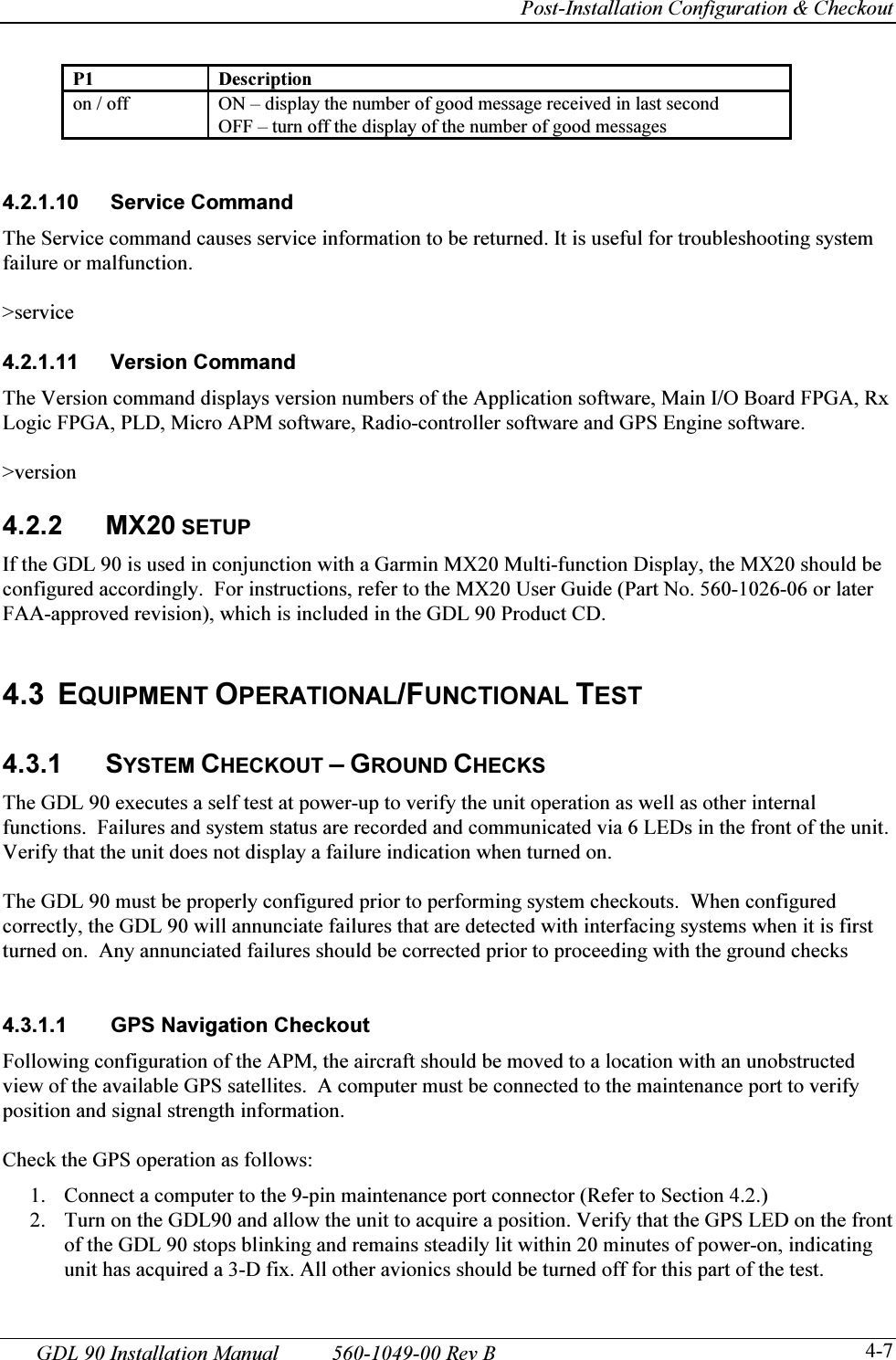     Post-Installation Configuration &amp; Checkout GDL 90 Installation Manual  560-1049-00 Rev B   4-7P1 Description on / off  ON – display the number of good message received in last second OFF – turn off the display of the number of good messages   4.2.1.10 Service Command The Service command causes service information to be returned. It is useful for troubleshooting system failure or malfunction.  &gt;service  4.2.1.11 Version Command The Version command displays version numbers of the Application software, Main I/O Board FPGA, Rx Logic FPGA, PLD, Micro APM software, Radio-controller software and GPS Engine software.  &gt;version  4.2.2 MX20 SETUP If the GDL 90 is used in conjunction with a Garmin MX20 Multi-function Display, the MX20 should be configured accordingly.  For instructions, refer to the MX20 User Guide (Part No. 560-1026-06 or later FAA-approved revision), which is included in the GDL 90 Product CD.   4.3 EQUIPMENT OPERATIONAL/FUNCTIONAL TEST  4.3.1 SYSTEM CHECKOUT – GROUND CHECKS The GDL 90 executes a self test at power-up to verify the unit operation as well as other internal functions.  Failures and system status are recorded and communicated via 6 LEDs in the front of the unit.  Verify that the unit does not display a failure indication when turned on.   The GDL 90 must be properly configured prior to performing system checkouts.  When configured correctly, the GDL 90 will annunciate failures that are detected with interfacing systems when it is first turned on.  Any annunciated failures should be corrected prior to proceeding with the ground checks   4.3.1.1  GPS Navigation Checkout Following configuration of the APM, the aircraft should be moved to a location with an unobstructed view of the available GPS satellites.  A computer must be connected to the maintenance port to verify position and signal strength information.  Check the GPS operation as follows: 1. Connect a computer to the 9-pin maintenance port connector (Refer to Section 4.2.) 2. Turn on the GDL90 and allow the unit to acquire a position. Verify that the GPS LED on the front of the GDL 90 stops blinking and remains steadily lit within 20 minutes of power-on, indicating unit has acquired a 3-D fix. All other avionics should be turned off for this part of the test. 