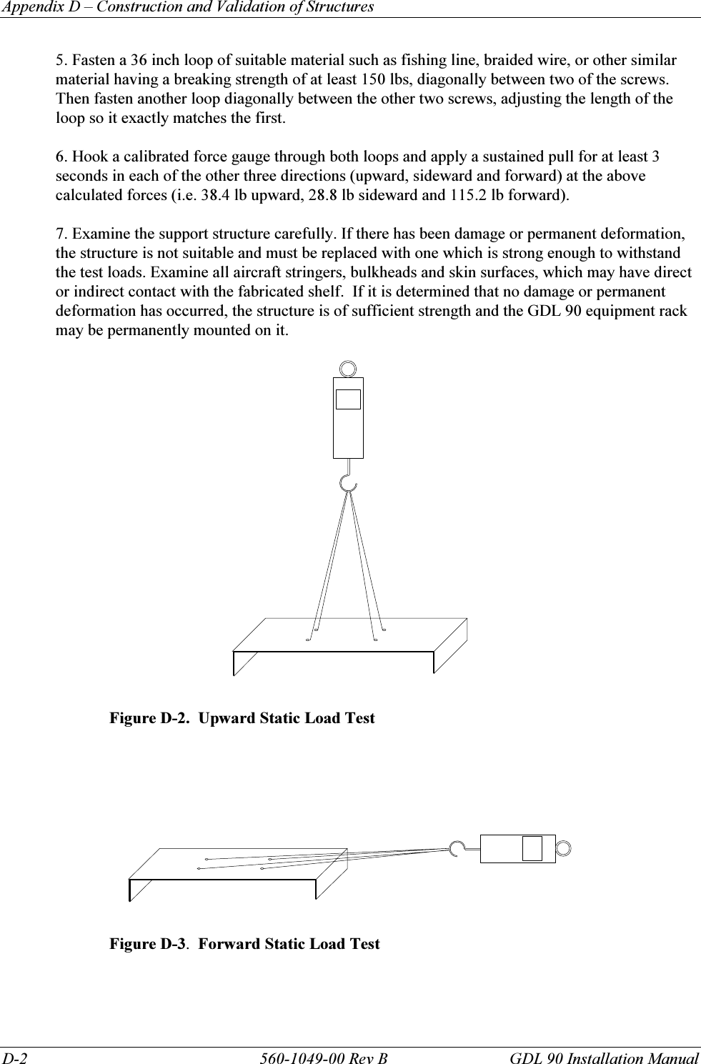 Appendix D – Construction and Validation of Structures D-2  560-1049-00 Rev B  GDL 90 Installation Manual 5. Fasten a 36 inch loop of suitable material such as fishing line, braided wire, or other similar material having a breaking strength of at least 150 lbs, diagonally between two of the screws. Then fasten another loop diagonally between the other two screws, adjusting the length of the loop so it exactly matches the first.  6. Hook a calibrated force gauge through both loops and apply a sustained pull for at least 3 seconds in each of the other three directions (upward, sideward and forward) at the above calculated forces (i.e. 38.4 lb upward, 28.8 lb sideward and 115.2 lb forward).   7. Examine the support structure carefully. If there has been damage or permanent deformation, the structure is not suitable and must be replaced with one which is strong enough to withstand the test loads. Examine all aircraft stringers, bulkheads and skin surfaces, which may have direct or indirect contact with the fabricated shelf.  If it is determined that no damage or permanent deformation has occurred, the structure is of sufficient strength and the GDL 90 equipment rack may be permanently mounted on it.    Figure D-2.  Upward Static Load Test        Figure D-3.  Forward Static Load Test  