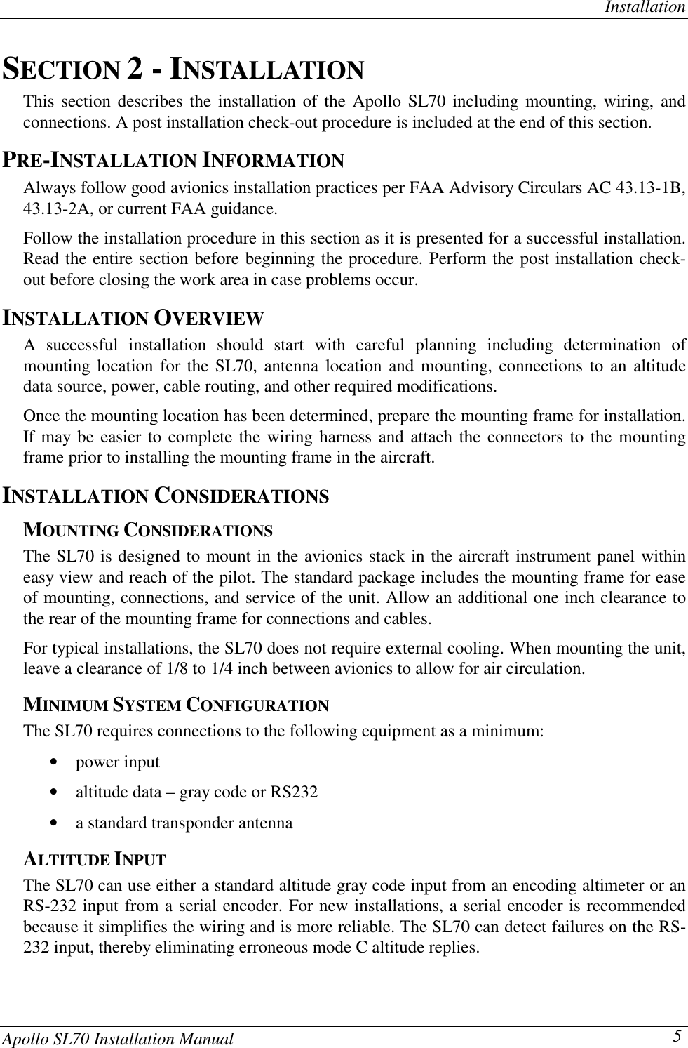 InstallationApollo SL70 Installation Manual 5SECTION 2 - INSTALLATIONThis section describes the installation of the Apollo SL70 including mounting, wiring, andconnections. A post installation check-out procedure is included at the end of this section.PRE-INSTALLATION INFORMATIONAlways follow good avionics installation practices per FAA Advisory Circulars AC 43.13-1B,43.13-2A, or current FAA guidance.Follow the installation procedure in this section as it is presented for a successful installation.Read the entire section before beginning the procedure. Perform the post installation check-out before closing the work area in case problems occur.INSTALLATION OVERVIEWA successful installation should start with careful planning including determination ofmounting location for the SL70, antenna location and mounting, connections to an altitudedata source, power, cable routing, and other required modifications.Once the mounting location has been determined, prepare the mounting frame for installation.If may be easier to complete the wiring harness and attach the connectors to the mountingframe prior to installing the mounting frame in the aircraft.INSTALLATION CONSIDERATIONSMOUNTING CONSIDERATIONSThe SL70 is designed to mount in the avionics stack in the aircraft instrument panel withineasy view and reach of the pilot. The standard package includes the mounting frame for easeof mounting, connections, and service of the unit. Allow an additional one inch clearance tothe rear of the mounting frame for connections and cables.For typical installations, the SL70 does not require external cooling. When mounting the unit,leave a clearance of 1/8 to 1/4 inch between avionics to allow for air circulation.MINIMUM SYSTEM CONFIGURATIONThe SL70 requires connections to the following equipment as a minimum:• power input• altitude data – gray code or RS232• a standard transponder antennaALTITUDE INPUTThe SL70 can use either a standard altitude gray code input from an encoding altimeter or anRS-232 input from a serial encoder. For new installations, a serial encoder is recommendedbecause it simplifies the wiring and is more reliable. The SL70 can detect failures on the RS-232 input, thereby eliminating erroneous mode C altitude replies.