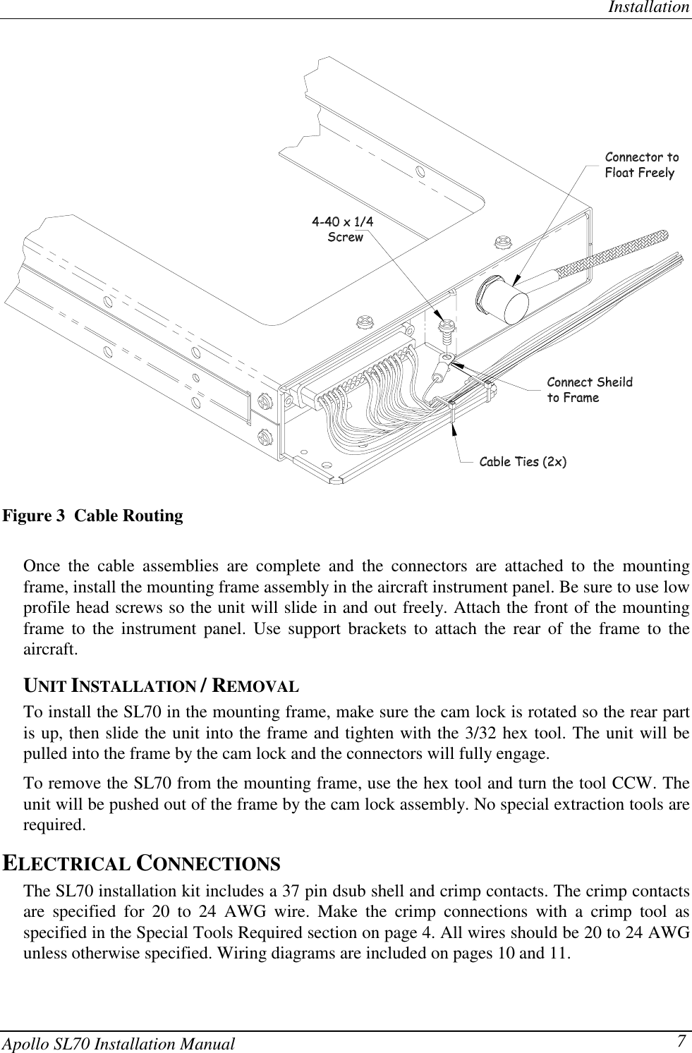 InstallationApollo SL70 Installation Manual 7Figure 3  Cable RoutingOnce the cable assemblies are complete and the connectors are attached to the mountingframe, install the mounting frame assembly in the aircraft instrument panel. Be sure to use lowprofile head screws so the unit will slide in and out freely. Attach the front of the mountingframe to the instrument panel. Use support brackets to attach the rear of the frame to theaircraft.UNIT INSTALLATION / REMOVALTo install the SL70 in the mounting frame, make sure the cam lock is rotated so the rear partis up, then slide the unit into the frame and tighten with the 3/32 hex tool. The unit will bepulled into the frame by the cam lock and the connectors will fully engage.To remove the SL70 from the mounting frame, use the hex tool and turn the tool CCW. Theunit will be pushed out of the frame by the cam lock assembly. No special extraction tools arerequired.ELECTRICAL CONNECTIONSThe SL70 installation kit includes a 37 pin dsub shell and crimp contacts. The crimp contactsare specified for 20 to 24 AWG wire. Make the crimp connections with a crimp tool asspecified in the Special Tools Required section on page 4. All wires should be 20 to 24 AWGunless otherwise specified. Wiring diagrams are included on pages 10 and 11.