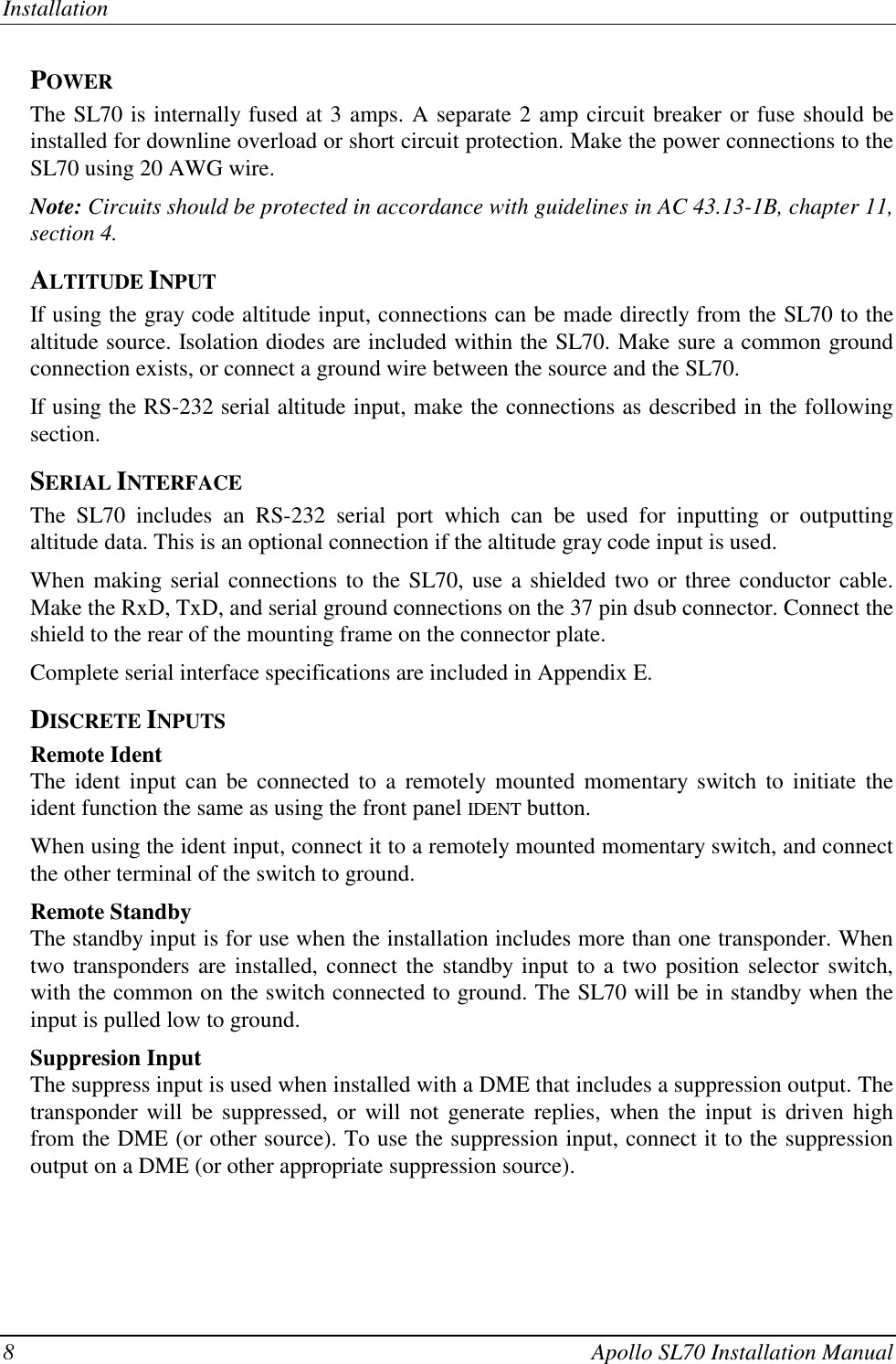 Installation8 Apollo SL70 Installation ManualPOWERThe SL70 is internally fused at 3 amps. A separate 2 amp circuit breaker or fuse should beinstalled for downline overload or short circuit protection. Make the power connections to theSL70 using 20 AWG wire.Note: Circuits should be protected in accordance with guidelines in AC 43.13-1B, chapter 11,section 4.ALTITUDE INPUTIf using the gray code altitude input, connections can be made directly from the SL70 to thealtitude source. Isolation diodes are included within the SL70. Make sure a common groundconnection exists, or connect a ground wire between the source and the SL70.If using the RS-232 serial altitude input, make the connections as described in the followingsection.SERIAL INTERFACEThe SL70 includes an RS-232 serial port which can be used for inputting or outputtingaltitude data. This is an optional connection if the altitude gray code input is used.When making serial connections to the SL70, use a shielded two or three conductor cable.Make the RxD, TxD, and serial ground connections on the 37 pin dsub connector. Connect theshield to the rear of the mounting frame on the connector plate.Complete serial interface specifications are included in Appendix E.DISCRETE INPUTSRemote IdentThe ident input can be connected to a remotely mounted momentary switch to initiate theident function the same as using the front panel IDENT button.When using the ident input, connect it to a remotely mounted momentary switch, and connectthe other terminal of the switch to ground.Remote StandbyThe standby input is for use when the installation includes more than one transponder. Whentwo transponders are installed, connect the standby input to a two position selector switch,with the common on the switch connected to ground. The SL70 will be in standby when theinput is pulled low to ground.Suppresion InputThe suppress input is used when installed with a DME that includes a suppression output. Thetransponder will be suppressed, or will not generate replies, when the input is driven highfrom the DME (or other source). To use the suppression input, connect it to the suppressionoutput on a DME (or other appropriate suppression source).