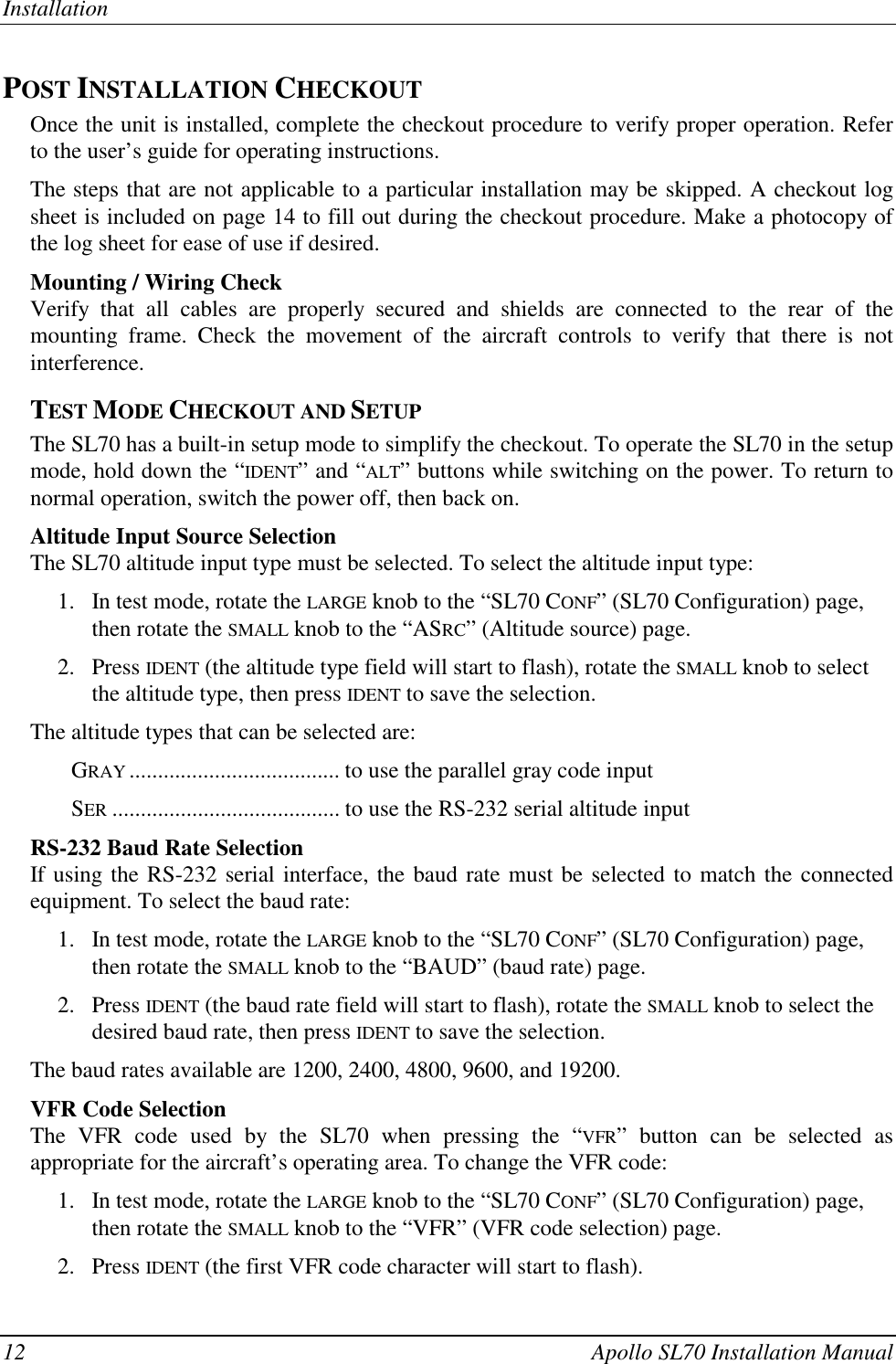 Installation12 Apollo SL70 Installation ManualPOST INSTALLATION CHECKOUTOnce the unit is installed, complete the checkout procedure to verify proper operation. Referto the user’s guide for operating instructions.The steps that are not applicable to a particular installation may be skipped. A checkout logsheet is included on page 14 to fill out during the checkout procedure. Make a photocopy ofthe log sheet for ease of use if desired.Mounting / Wiring CheckVerify that all cables are properly secured and shields are connected to the rear of themounting frame. Check the movement of the aircraft controls to verify that there is notinterference.TEST MODE CHECKOUT AND SETUPThe SL70 has a built-in setup mode to simplify the checkout. To operate the SL70 in the setupmode, hold down the “IDENT” and “ALT” buttons while switching on the power. To return tonormal operation, switch the power off, then back on.Altitude Input Source SelectionThe SL70 altitude input type must be selected. To select the altitude input type:1. In test mode, rotate the LARGE knob to the “SL70 CONF” (SL70 Configuration) page,then rotate the SMALL knob to the “ASRC” (Altitude source) page.2. Press IDENT (the altitude type field will start to flash), rotate the SMALL knob to selectthe altitude type, then press IDENT to save the selection.The altitude types that can be selected are:GRAY ..................................... to use the parallel gray code inputSER ........................................ to use the RS-232 serial altitude inputRS-232 Baud Rate SelectionIf using the RS-232 serial interface, the baud rate must be selected to match the connectedequipment. To select the baud rate:1. In test mode, rotate the LARGE knob to the “SL70 CONF” (SL70 Configuration) page,then rotate the SMALL knob to the “BAUD” (baud rate) page.2. Press IDENT (the baud rate field will start to flash), rotate the SMALL knob to select thedesired baud rate, then press IDENT to save the selection.The baud rates available are 1200, 2400, 4800, 9600, and 19200.VFR Code SelectionThe VFR code used by the SL70 when pressing the “VFR” button can be selected asappropriate for the aircraft’s operating area. To change the VFR code:1. In test mode, rotate the LARGE knob to the “SL70 CONF” (SL70 Configuration) page,then rotate the SMALL knob to the “VFR” (VFR code selection) page.2. Press IDENT (the first VFR code character will start to flash).