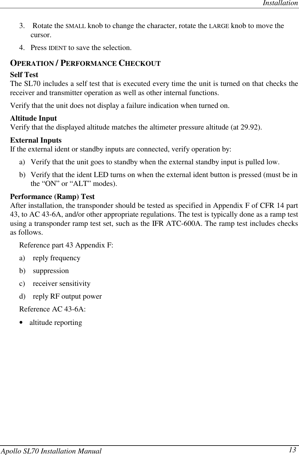 InstallationApollo SL70 Installation Manual 133.  Rotate the SMALL knob to change the character, rotate the LARGE knob to move thecursor.4. Press IDENT to save the selection.OPERATION / PERFORMANCE CHECKOUTSelf TestThe SL70 includes a self test that is executed every time the unit is turned on that checks thereceiver and transmitter operation as well as other internal functions.Verify that the unit does not display a failure indication when turned on.Altitude InputVerify that the displayed altitude matches the altimeter pressure altitude (at 29.92).External InputsIf the external ident or standby inputs are connected, verify operation by:a) Verify that the unit goes to standby when the external standby input is pulled low.b) Verify that the ident LED turns on when the external ident button is pressed (must be inthe “ON” or “ALT” modes).Performance (Ramp) TestAfter installation, the transponder should be tested as specified in Appendix F of CFR 14 part43, to AC 43-6A, and/or other appropriate regulations. The test is typically done as a ramp testusing a transponder ramp test set, such as the IFR ATC-600A. The ramp test includes checksas follows.Reference part 43 Appendix F:a) reply frequencyb) suppressionc) receiver sensitivityd) reply RF output powerReference AC 43-6A:•    altitude reporting