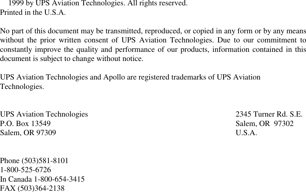  1999 by UPS Aviation Technologies. All rights reserved.Printed in the U.S.A.No part of this document may be transmitted, reproduced, or copied in any form or by any meanswithout the prior written consent of UPS Aviation Technologies. Due to our commitment toconstantly improve the quality and performance of our products, information contained in thisdocument is subject to change without notice.UPS Aviation Technologies and Apollo are registered trademarks of UPS AviationTechnologies.UPS Aviation Technologies 2345 Turner Rd. S.E.P.O. Box 13549 Salem, OR  97302Salem, OR 97309 U.S.A.Phone (503)581-81011-800-525-6726In Canada 1-800-654-3415FAX (503)364-2138