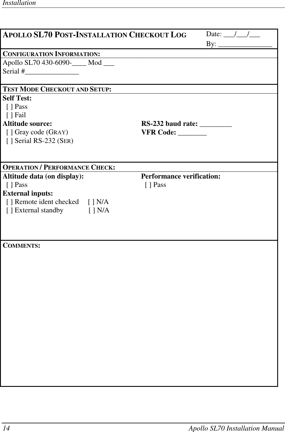 Installation14 Apollo SL70 Installation ManualAPOLLO SL70 POST-INSTALLATION CHECKOUT LOG Date: ___/___/___By: _______________CONFIGURATION INFORMATION:Apollo SL70 430-6090-____ Mod ___Serial #_______________TEST MODE CHECKOUT AND SETUP:Self Test:  [ ] Pass  [ ] FailAltitude source: RS-232 baud rate: _________  [ ] Gray code (GRAY)VFR Code: ________  [ ] Serial RS-232 (SER)OPERATION / PERFORMANCE CHECK:Altitude data (on display): Performance verification:  [ ] Pass   [ ] PassExternal inputs:  [ ] Remote ident checked     [ ] N/A  [ ] External standby              [ ] N/ACOMMENTS:
