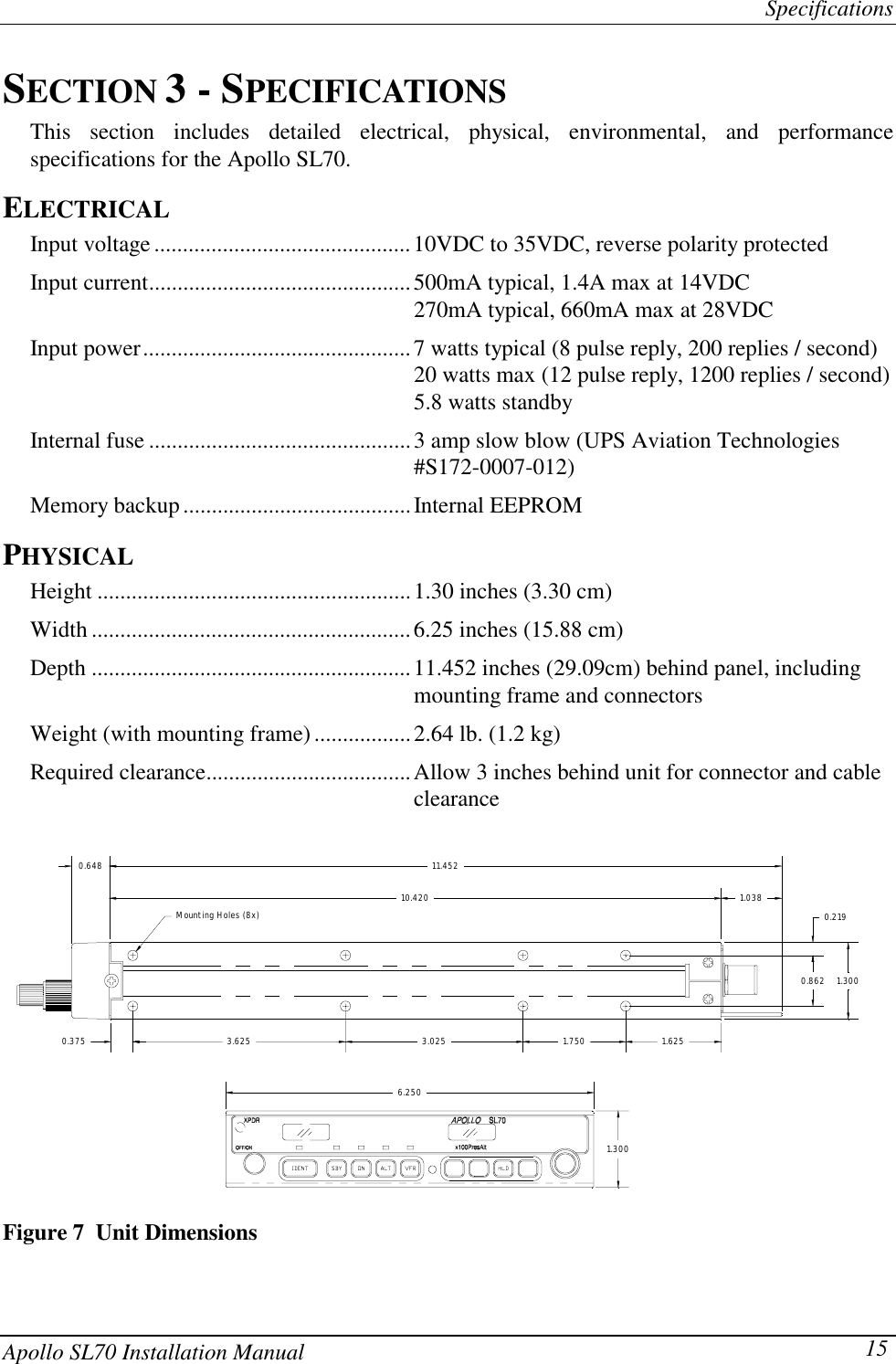 SpecificationsApollo SL70 Installation Manual 15SECTION 3 - SPECIFICATIONSThis section includes detailed electrical, physical, environmental, and performancespecifications for the Apollo SL70.ELECTRICALInput voltage .............................................10VDC to 35VDC, reverse polarity protectedInput current..............................................500mA typical, 1.4A max at 14VDC270mA typical, 660mA max at 28VDCInput power...............................................7 watts typical (8 pulse reply, 200 replies / second)20 watts max (12 pulse reply, 1200 replies / second)5.8 watts standbyInternal fuse ..............................................3 amp slow blow (UPS Aviation Technologies#S172-0007-012)Memory backup........................................Internal EEPROMPHYSICALHeight .......................................................1.30 inches (3.30 cm)Width ........................................................6.25 inches (15.88 cm)Depth ........................................................11.452 inches (29.09cm) behind panel, includingmounting frame and connectorsWeight (with mounting frame).................2.64 lb. (1.2 kg)Required clearance....................................Allow 3 inches behind unit for connector and cableclearanceMounting Holes (8x)3.6250.37510.42011.4520.6481.6251.7503.0256.2501.3000.2191.3000.8621.038Figure 7  Unit Dimensions