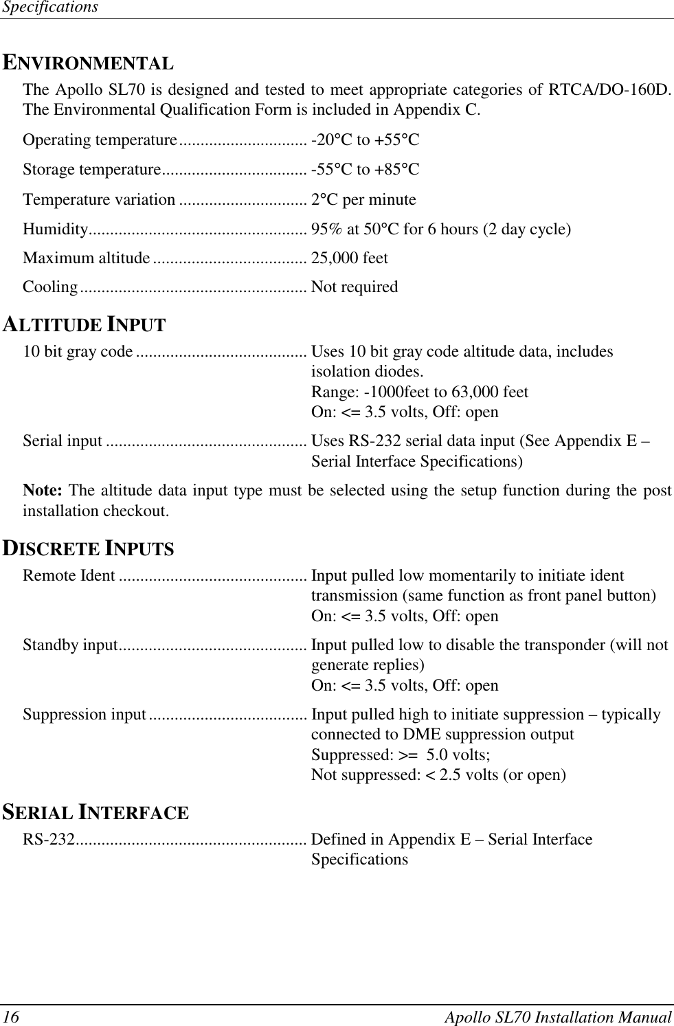 Specifications16 Apollo SL70 Installation ManualENVIRONMENTALThe Apollo SL70 is designed and tested to meet appropriate categories of RTCA/DO-160D.The Environmental Qualification Form is included in Appendix C.Operating temperature.............................. -20°C to +55°CStorage temperature.................................. -55°C to +85°CTemperature variation .............................. 2°C per minuteHumidity................................................... 95% at 50°C for 6 hours (2 day cycle)Maximum altitude .................................... 25,000 feetCooling..................................................... Not requiredALTITUDE INPUT10 bit gray code........................................ Uses 10 bit gray code altitude data, includesisolation diodes.Range: -1000feet to 63,000 feetOn: &lt;= 3.5 volts, Off: openSerial input ............................................... Uses RS-232 serial data input (See Appendix E –Serial Interface Specifications)Note: The altitude data input type must be selected using the setup function during the postinstallation checkout.DISCRETE INPUTSRemote Ident ............................................ Input pulled low momentarily to initiate identtransmission (same function as front panel button)On: &lt;= 3.5 volts, Off: openStandby input............................................ Input pulled low to disable the transponder (will notgenerate replies)On: &lt;= 3.5 volts, Off: openSuppression input..................................... Input pulled high to initiate suppression – typicallyconnected to DME suppression outputSuppressed: &gt;=  5.0 volts;Not suppressed: &lt; 2.5 volts (or open)SERIAL INTERFACERS-232...................................................... Defined in Appendix E – Serial InterfaceSpecifications