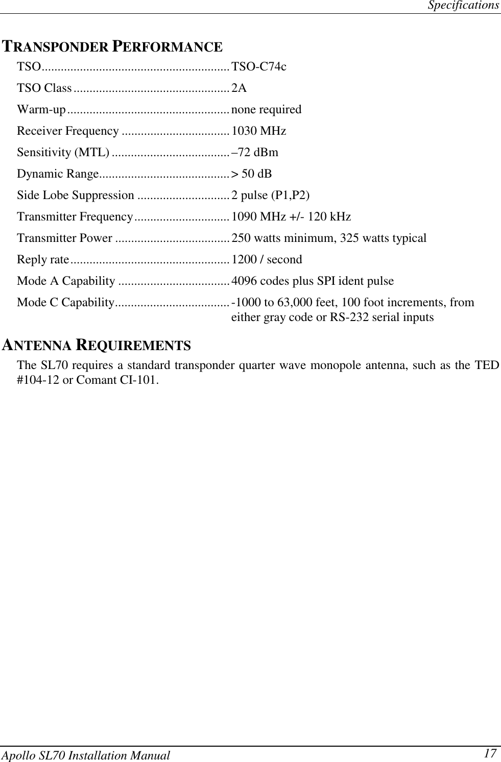 SpecificationsApollo SL70 Installation Manual 17TRANSPONDER PERFORMANCETSO...........................................................TSO-C74cTSO Class.................................................2AWarm-up...................................................none requiredReceiver Frequency ..................................1030 MHzSensitivity (MTL) .....................................–72 dBmDynamic Range.........................................&gt; 50 dBSide Lobe Suppression .............................2 pulse (P1,P2)Transmitter Frequency..............................1090 MHz +/- 120 kHzTransmitter Power ....................................250 watts minimum, 325 watts typicalReply rate..................................................1200 / secondMode A Capability ...................................4096 codes plus SPI ident pulseMode C Capability....................................-1000 to 63,000 feet, 100 foot increments, fromeither gray code or RS-232 serial inputsANTENNA REQUIREMENTSThe SL70 requires a standard transponder quarter wave monopole antenna, such as the TED#104-12 or Comant CI-101.