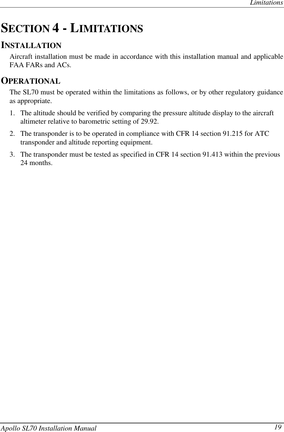 LimitationsApollo SL70 Installation Manual 19SECTION 4 - LIMITATIONSINSTALLATIONAircraft installation must be made in accordance with this installation manual and applicableFAA FARs and ACs.OPERATIONALThe SL70 must be operated within the limitations as follows, or by other regulatory guidanceas appropriate.1. The altitude should be verified by comparing the pressure altitude display to the aircraftaltimeter relative to barometric setting of 29.92.2. The transponder is to be operated in compliance with CFR 14 section 91.215 for ATCtransponder and altitude reporting equipment.3. The transponder must be tested as specified in CFR 14 section 91.413 within the previous24 months.