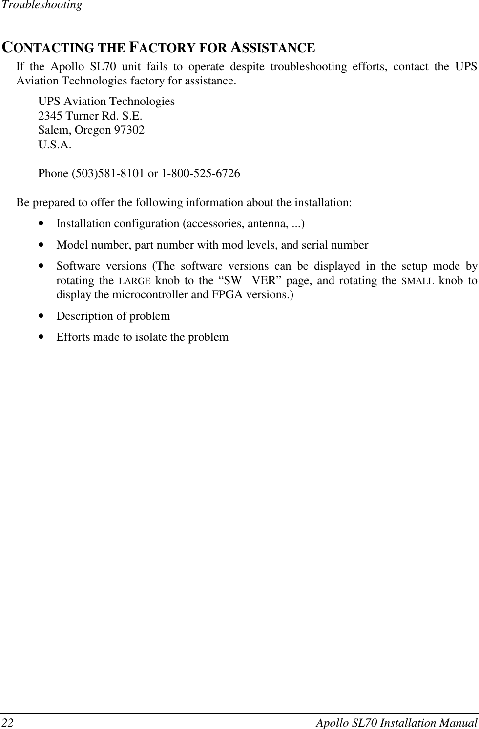 Troubleshooting22 Apollo SL70 Installation ManualCONTACTING THE FACTORY FOR ASSISTANCEIf the Apollo SL70 unit fails to operate despite troubleshooting efforts, contact the UPSAviation Technologies factory for assistance.UPS Aviation Technologies2345 Turner Rd. S.E.Salem, Oregon 97302U.S.A.Phone (503)581-8101 or 1-800-525-6726Be prepared to offer the following information about the installation:• Installation configuration (accessories, antenna, ...)• Model number, part number with mod levels, and serial number• Software versions (The software versions can be displayed in the setup mode byrotating the LARGE knob to the “SW  VER” page, and rotating the SMALL knob todisplay the microcontroller and FPGA versions.)• Description of problem• Efforts made to isolate the problem