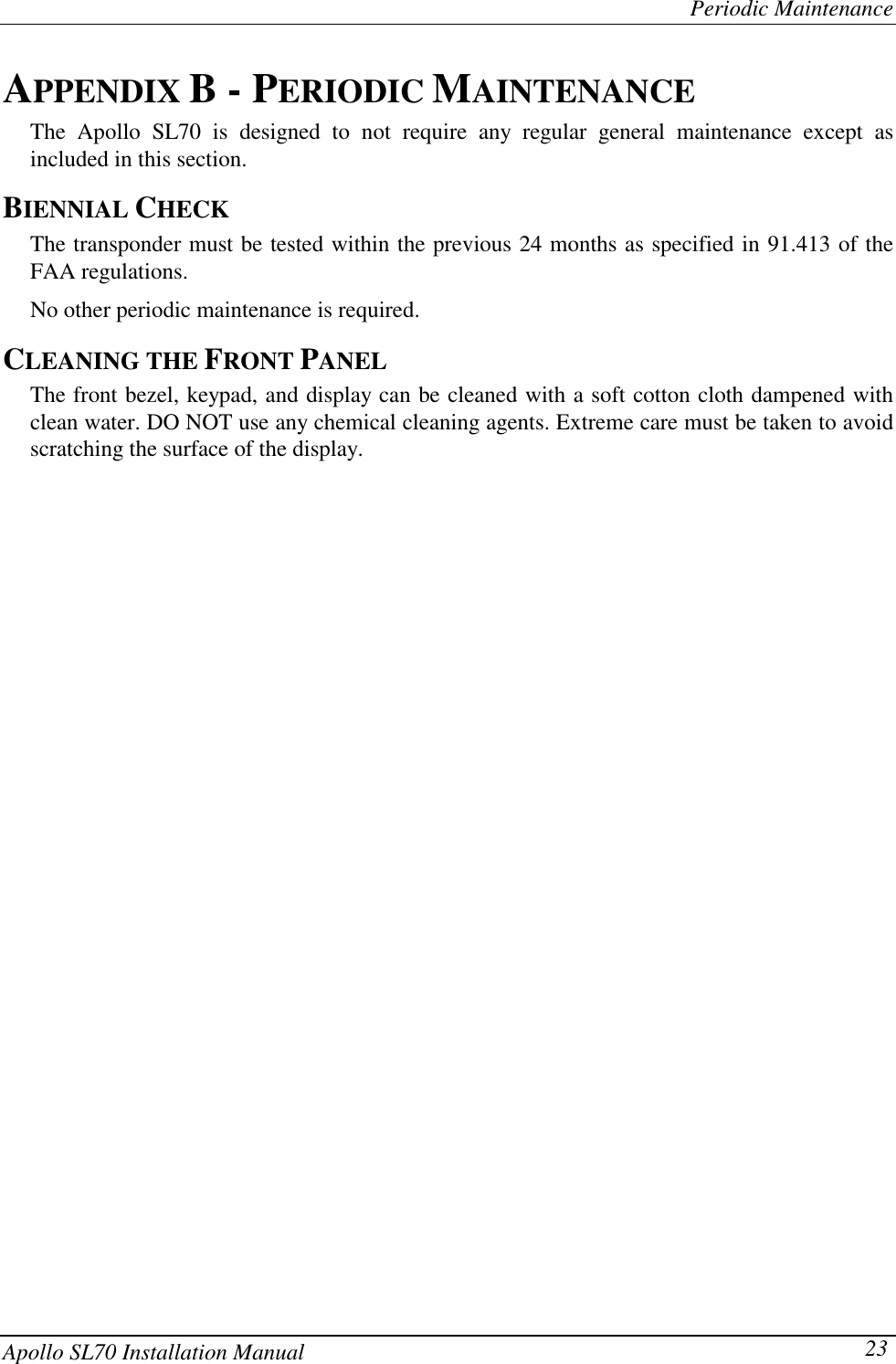 Periodic MaintenanceApollo SL70 Installation Manual 23APPENDIX B - PERIODIC MAINTENANCEThe Apollo SL70 is designed to not require any regular general maintenance except asincluded in this section.BIENNIAL CHECKThe transponder must be tested within the previous 24 months as specified in 91.413 of theFAA regulations.No other periodic maintenance is required.CLEANING THE FRONT PANELThe front bezel, keypad, and display can be cleaned with a soft cotton cloth dampened withclean water. DO NOT use any chemical cleaning agents. Extreme care must be taken to avoidscratching the surface of the display.