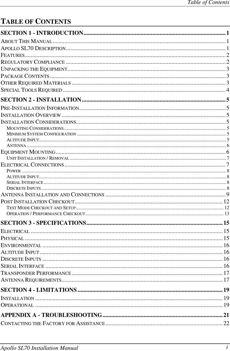 Table of ContentsApollo SL70 Installation Manual iTABLE OF CONTENTSSECTION 1 - INTRODUCTION.................................................................................................1ABOUT THIS MANUAL......................................................................................................................1APOLLO SL70 DESCRIPTION.............................................................................................................1FEATURES.........................................................................................................................................2REGULATORY COMPLIANCE .............................................................................................................2UNPACKING THE EQUIPMENT............................................................................................................3PACKAGE CONTENTS........................................................................................................................3OTHER REQUIRED MATERIALS .........................................................................................................3SPECIAL TOOLS REQUIRED ...............................................................................................................4SECTION 2 - INSTALLATION..................................................................................................5PRE-INSTALLATION INFORMATION....................................................................................................5INSTALLATION OVERVIEW................................................................................................................5INSTALLATION CONSIDERATIONS......................................................................................................5MOUNTING CONSIDERATIONS.................................................................................................................................... 5MINIMUM SYSTEM CONFIGURATION ......................................................................................................................... 5ALTITUDE INPUT........................................................................................................................................................ 5ANTENNA .................................................................................................................................................................. 6EQUIPMENT MOUNTING....................................................................................................................6UNIT INSTALLATION / REMOVAL ............................................................................................................................... 7ELECTRICAL CONNECTIONS..............................................................................................................7POWER ...................................................................................................................................................................... 8ALTITUDE INPUT........................................................................................................................................................ 8SERIAL INTERFACE .................................................................................................................................................... 8DISCRETE INPUTS ...................................................................................................................................................... 8ANTENNA INSTALLATION AND CONNECTIONS ..................................................................................9POST INSTALLATION CHECKOUT.....................................................................................................12TEST MODE CHECKOUT AND SETUP........................................................................................................................ 12OPERATION / PERFORMANCE CHECKOUT ................................................................................................................ 13SECTION 3 - SPECIFICATIONS.............................................................................................15ELECTRICAL ...................................................................................................................................15PHYSICAL .......................................................................................................................................15ENVIRONMENTAL ...........................................................................................................................16ALTITUDE INPUT.............................................................................................................................16DISCRETE INPUTS ...........................................................................................................................16SERIAL INTERFACE .........................................................................................................................16TRANSPONDER PERFORMANCE.......................................................................................................17ANTENNA REQUIREMENTS..............................................................................................................17SECTION 4 - LIMITATIONS...................................................................................................19INSTALLATION ................................................................................................................................19OPERATIONAL ................................................................................................................................19APPENDIX A - TROUBLESHOOTING..................................................................................21CONTACTING THE FACTORY FOR ASSISTANCE................................................................................22