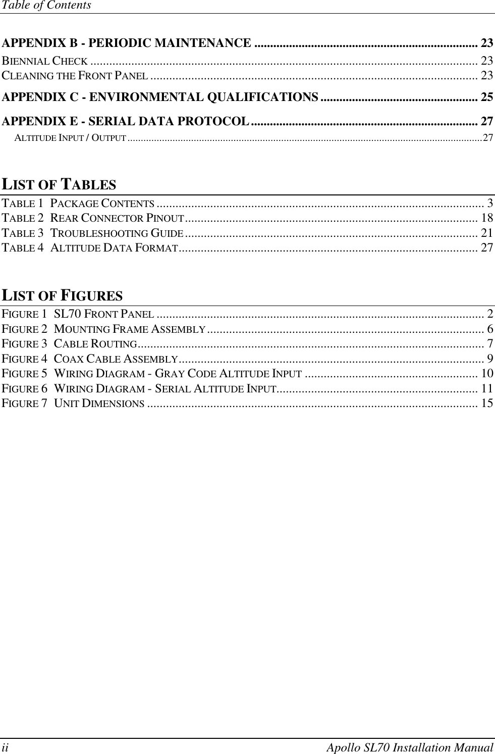Table of Contentsii Apollo SL70 Installation ManualAPPENDIX B - PERIODIC MAINTENANCE ....................................................................... 23BIENNIAL CHECK ........................................................................................................................... 23CLEANING THE FRONT PANEL ........................................................................................................ 23APPENDIX C - ENVIRONMENTAL QUALIFICATIONS.................................................. 25APPENDIX E - SERIAL DATA PROTOCOL........................................................................ 27ALTITUDE INPUT / OUTPUT ......................................................................................................................................27LIST OF TABLESTABLE 1  PACKAGE CONTENTS ........................................................................................................ 3TABLE 2  REAR CONNECTOR PINOUT............................................................................................. 18TABLE 3  TROUBLESHOOTING GUIDE............................................................................................. 21TABLE 4  ALTITUDE DATA FORMAT............................................................................................... 27LIST OF FIGURESFIGURE 1  SL70 FRONT PANEL ........................................................................................................ 2FIGURE 2  MOUNTING FRAME ASSEMBLY........................................................................................ 6FIGURE 3  CABLE ROUTING.............................................................................................................. 7FIGURE 4  COAX CABLE ASSEMBLY................................................................................................. 9FIGURE 5  WIRING DIAGRAM - GRAY CODE ALTITUDE INPUT ....................................................... 10FIGURE 6  WIRING DIAGRAM - SERIAL ALTITUDE INPUT................................................................ 11FIGURE 7  UNIT DIMENSIONS ......................................................................................................... 15